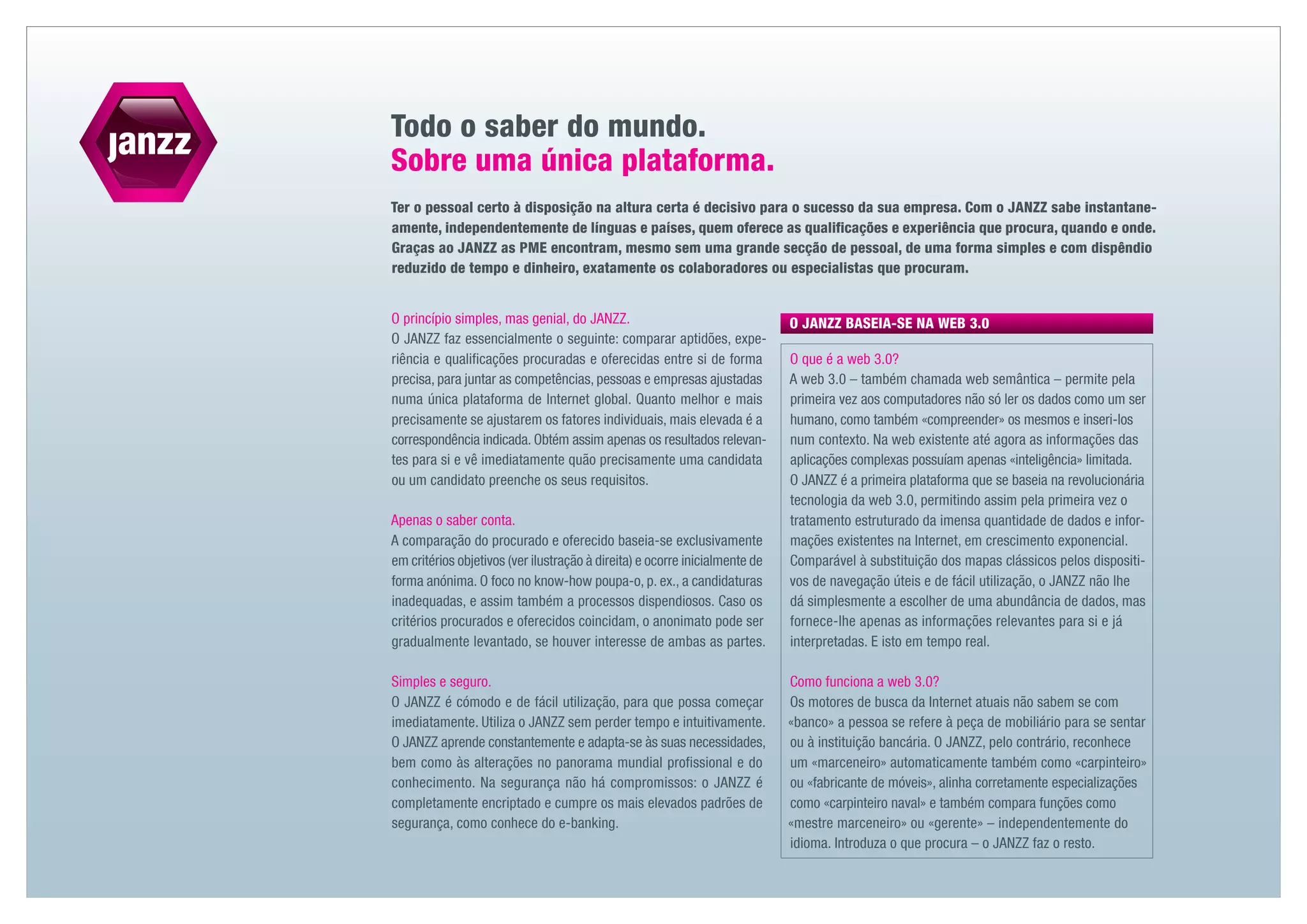Todo o saber do mundo.
Sobre uma única plataforma.
Ter o pessoal certo à disposição na altura certa é decisivo para o sucesso da sua empresa. Com o JANZZ sabe instantane-
amente, independentemente de línguas e países, quem oferece as qualificações e experiência que procura, quando e onde.
Graças ao JANZZ as PME encontram, mesmo sem uma grande secção de pessoal, de uma forma simples e com dispêndio
reduzido de tempo e dinheiro, exatamente os colaboradores ou especialistas que procuram.


O princípio simples, mas genial, do JANZZ.                                   O JANZZ BASEIA-SE NA WEB 3.0
O JANZZ faz essencialmente o seguinte: comparar aptidões, expe-
riência e qualificações procuradas e oferecidas entre si de forma            O que é a web 3.0?
precisa, para juntar as competências, pessoas e empresas ajustadas           A web 3.0 – também chamada web semântica – permite pela
numa única plataforma de Internet global. Quanto melhor e mais               primeira vez aos computadores não só ler os dados como um ser
precisamente se ajustarem os fatores individuais, mais elevada é a           humano, como também «compreender» os mesmos e inseri-los
correspondência indicada. Obtém assim apenas os resultados relevan-          num contexto. Na web existente até agora as informações das
tes para si e vê imediatamente quão precisamente uma candidata               aplicações complexas possuíam apenas «inteligência» limitada.
ou um candidato preenche os seus requisitos.                                 O JANZZ é a primeira plataforma que se baseia na revolucionária
                                                                             tecnologia da web 3.0, permitindo assim pela primeira vez o
Apenas o saber conta.                                                        tratamento estruturado da imensa quantidade de dados e infor-
A comparação do procurado e oferecido baseia-se exclusivamente               mações existentes na Internet, em crescimento exponencial.
em critérios objetivos (ver ilustração à direita) e ocorre inicialmente de   Comparável à substituição dos mapas clássicos pelos dispositi-
forma anónima. O foco no know-how poupa-o, p. ex., a candidaturas            vos de navegação úteis e de fácil utilização, o JANZZ não lhe
inadequadas, e assim também a processos dispendiosos. Caso os                dá simplesmente a escolher de uma abundância de dados, mas
critérios procurados e oferecidos coincidam, o anonimato pode ser            fornece-lhe apenas as informações relevantes para si e já
gradualmente levantado, se houver interesse de ambas as partes.              i
                                                                             ­nterpretadas. E isto em tempo real.

Simples e seguro.                                                            Como funciona a web 3.0?
O JANZZ é cómodo e de fácil utilização, para que possa começar               Os motores de busca da Internet atuais não sabem se com
imediatamente. Utiliza o JANZZ sem perder tempo e intuitivamente.            «banco» a pessoa se refere à peça de mobiliário para se sentar
O JANZZ aprende constantemente e adapta-se às suas necessidades,             ou à instituição bancária. O JANZZ, pelo contrário, reconhece
bem como às alterações no panorama mundial profissional e do                 um «marceneiro» automaticamente também como «carpinteiro»
conhecimento. Na segurança não há compromissos: o JANZZ é                    ou «fabricante de móveis», alinha corretamente especializações
completamente encriptado e cumpre os mais elevados padrões de                como «carpinteiro naval» e também compara funções como
segurança, como conhece do e-banking.                                        «mestre marceneiro» ou «gerente» – independentemente do
                                                                             idioma. Introduza o que procura – o JANZZ faz o resto.
 