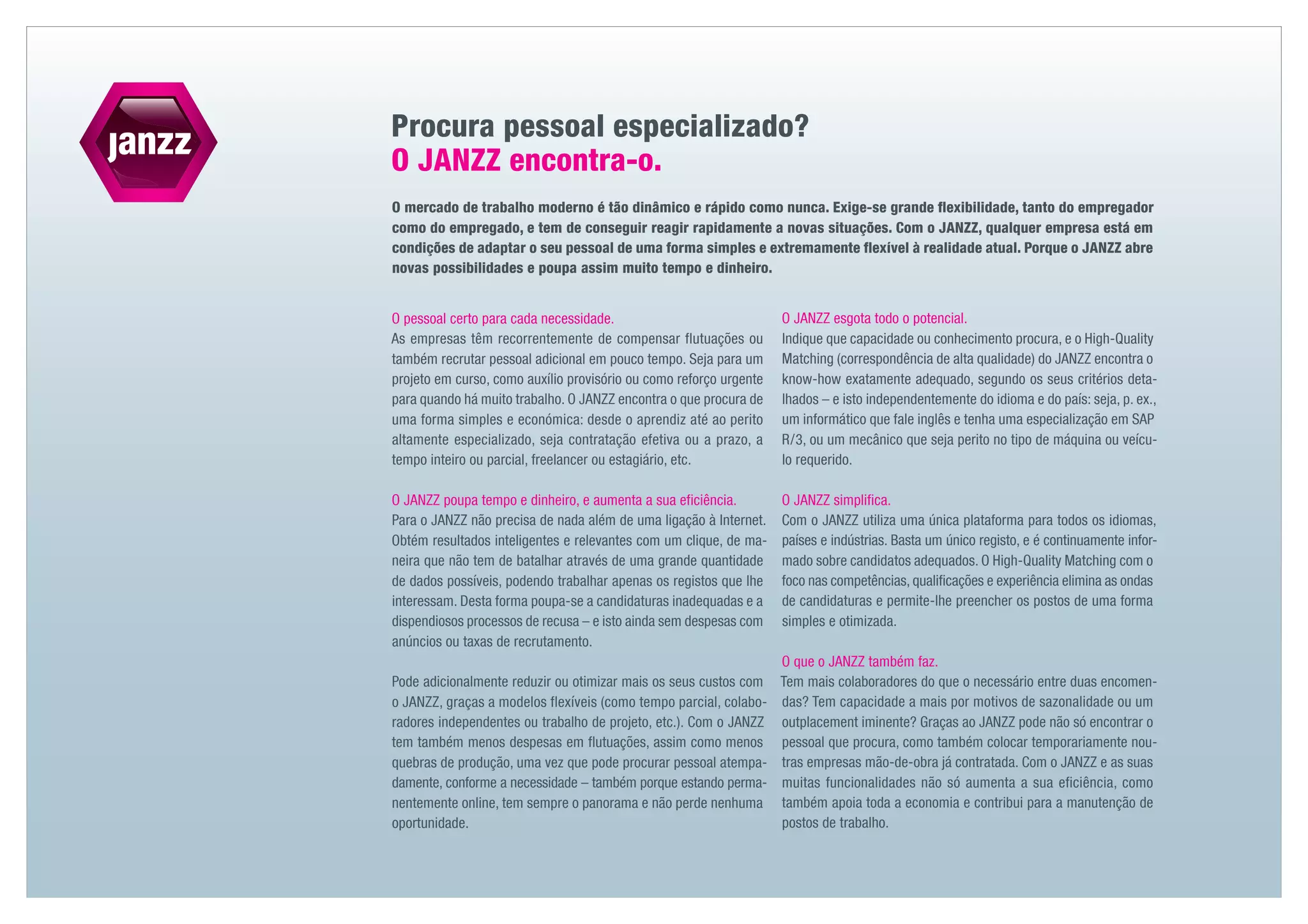 Procura pessoal especializado?
O JANZZ encontra-o.
O mercado de trabalho moderno é tão dinâmico e rápido como nunca. Exige-se grande flexibilidade, tanto do empregador
como do empregado, e tem de conseguir reagir rapidamente a novas situações. Com o JANZZ, qualquer empresa está em
condições de adaptar o seu pessoal de uma forma simples e extremamente flexível à realidade atual. Porque o JANZZ abre
novas possibilidades e poupa assim muito tempo e dinheiro.


O pessoal certo para cada necessidade.                              O JANZZ esgota todo o potencial.
As empresas têm recorrentemente de compensar flutuações ou          Indique que capacidade ou conhecimento procura, e o High-Quality
também recrutar pessoal adicional em pouco tempo. Seja para um      Matching (correspondência de alta qualidade) do JANZZ encontra o
projeto em curso, como auxílio provisório ou como reforço urgente   know-how exatamente adequado, segundo os seus critérios deta-
para quando há muito trabalho. O JANZZ encontra o que procura de    lhados – e isto independentemente do idioma e do país: seja, p. ex.,
uma forma simples e económica: desde o aprendiz até ao perito       um informático que fale inglês e tenha uma especialização em SAP
altamente especializado, seja contratação efetiva ou a prazo, a     R / 3, ou um mecânico que seja perito no tipo de máquina ou veícu-
tempo inteiro ou parcial, freelancer ou estagiário, etc.            lo requerido.

O JANZZ poupa tempo e dinheiro, e aumenta a sua eficiência.         O JANZZ simplifica.
Para o JANZZ não precisa de nada além de uma ligação à Internet.    Com o JANZZ utiliza uma única plataforma para todos os idiomas,
Obtém resultados inteligentes e relevantes com um clique, de ma-    países e indústrias. Basta um único registo, e é continuamente infor-
neira que não tem de batalhar através de uma grande quantidade      mado sobre candidatos adequados. O High-Quality Matching com o
de dados possíveis, podendo trabalhar apenas os registos que lhe    foco nas competências, qualificações e experiência elimina as ondas
interessam. Desta forma poupa-se a candidaturas inadequadas e a     de candidaturas e permite-lhe preencher os postos de uma forma
dispendiosos processos de recusa – e isto ainda sem despesas com    simples e otimizada.
anúncios ou taxas de recrutamento.
                                                                    O que o JANZZ também faz.
Pode adicionalmente reduzir ou otimizar mais os seus custos com     Tem mais colaboradores do que o necessário entre duas encomen-
o JANZZ, graças a modelos flexíveis (como tempo parcial, colabo-    das? Tem capacidade a mais por motivos de sazonalidade ou um
radores independentes ou trabalho de projeto, etc.). Com o JANZZ    outplacement iminente? Graças ao JANZZ pode não só encontrar o
tem também menos despesas em flutuações, assim como menos           pessoal que procura, como também colocar temporariamente nou-
quebras de produção, uma vez que pode procurar pessoal atempa-      tras empresas mão-de-obra já contratada. Com o JANZZ e as suas
damente, conforme a necessidade – também porque estando perma-      muitas funcionalidades não só aumenta a sua eficiência, como
nentemente online, tem sempre o panorama e não perde nenhuma        também apoia toda a economia e contribui para a manutenção de
oportunidade.                                                       postos de trabalho.
 