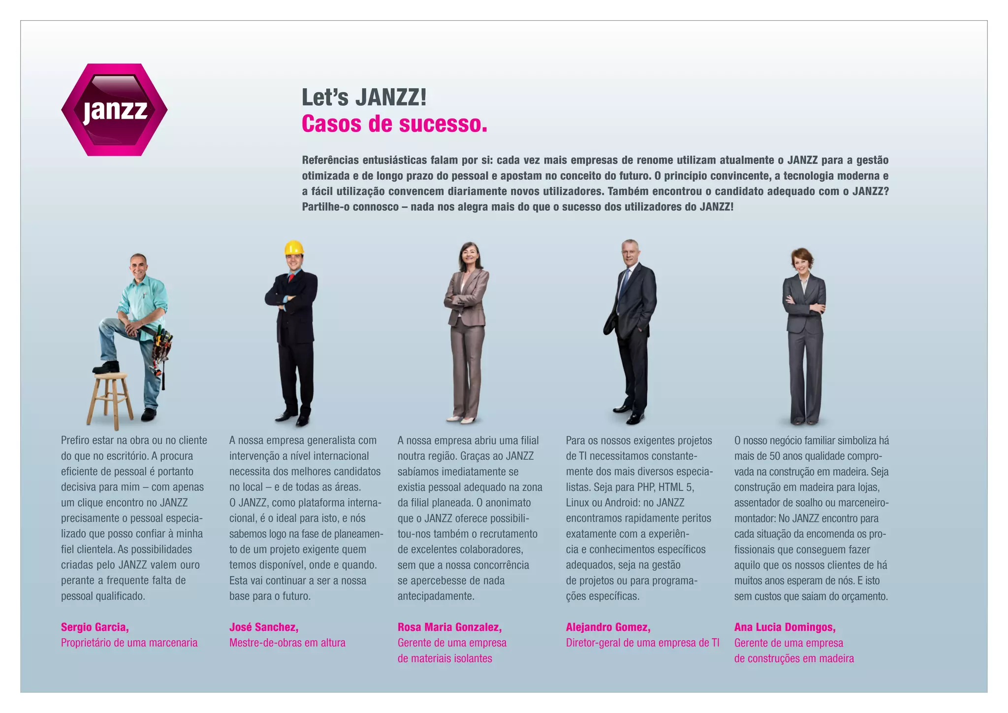 Let’s JANZZ!
                                                     Casos de sucesso.
                                                      Referências entusiásticas falam por si: cada vez mais empresas de renome utilizam atualmente o JANZZ para a gestão
                                                      otimizada e de longo prazo do pessoal e apostam no conceito do futuro. O princípio convincente, a tecnologia moderna e
                                                      a fácil utilização convencem diariamente novos utilizadores. Também encontrou o candidato adequado com o JANZZ?
                                                      Partilhe-o connosco – nada nos alegra mais do que o sucesso dos utilizadores do JANZZ!




Prefiro estar na obra ou no cliente   A nossa empresa generalista com      A nossa empresa abriu uma filial   Para os nossos exigentes projetos    O nosso negócio familiar simboliza há
do que no escritório. A procura       intervenção a nível internacional    noutra região. Graças ao JANZZ     de TI necessitamos constante-        mais de 50 anos qualidade compro-
eficiente de pessoal é portanto       necessita dos melhores candidatos    sabíamos imediatamente se          mente dos mais diversos especia-     vada na construção em madeira. Seja
decisiva para mim – com apenas        no local – e de todas as áreas.      existia pessoal adequado na zona   listas. Seja para PHP, HTML 5,       construção em madeira para lojas,
um clique ­ ncontro no JANZZ
            e                         O JANZZ, como plataforma interna-    da filial planeada. O anonimato    Linux ou Android: no JANZZ           assentador de soalho ou marceneiro-
precisamente o pessoal especia­       cional, é o ideal para isto, e nós   que o JANZZ oferece possibili-     encontramos rapidamente peritos      montador: No JANZZ encontro para
lizado que posso confiar à minha      sabemos logo na fase de planeamen-   tou-nos também o recrutamento      exatamente com a experiên-           cada situação da encomenda os pro-
fiel clientela. As possibilidades     to de um projeto exigente quem       de excelentes colabo­ adores,
                                                                                                 r            cia e conhecimentos específicos      fissionais que conseguem fazer
criadas pelo JANZZ valem ouro         temos disponível, onde e quando.     sem que a nossa concorrência       adequados, seja na gestão            aquilo que os nossos clientes de há
perante a frequente falta de          Esta vai continuar a ser a nossa     se apercebesse de nada             de projetos ou para programa-        muitos anos esperam de nós. E isto
pessoal qualificado.                  base para o futuro.                  antecipadamente.                   ções específicas.                    sem custos que saiam do orçamento.

Sergio Garcia,                        José Sanchez,                        Rosa Maria Gonzalez,               Alejandro Gomez,                     Ana Lucia Domingos,
Proprietário de uma marcenaria        Mestre-de-obras em altura            Gerente de uma empresa             Diretor-geral de uma empresa de TI   Gerente de uma empresa
                                                                           de materiais isolantes                                                  de construções em madeira
 