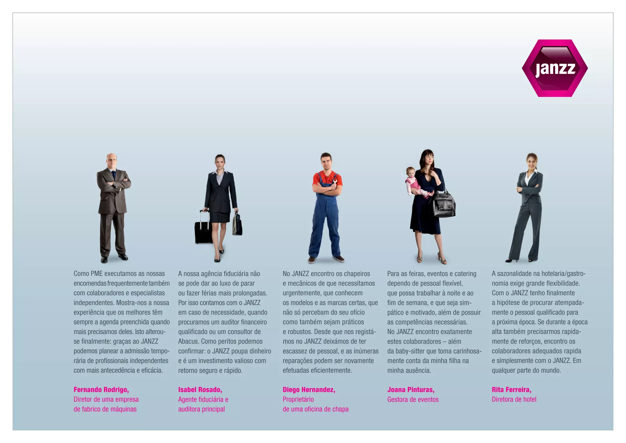 Como PME executamos as nossas          A nossa agência fiduciária não      No JANZZ encontro os chapeiros       Para as feiras, eventos e catering   A sazonalidade na hotelaria /gastro-
encomendas frequentemente também       se pode dar ao luxo de parar        e mecânicos de que necessitamos      dependo de pessoal flexível,         nomia exige grande flexibilidade.
com colaboradores e especialistas      ou fazer férias mais prolongadas.   urgentemente, que conhecem           que possa trabalhar à noite e ao     Com o JANZZ tenho finalmente
independentes. Mostra-nos a nossa      Por isso contamos com o JANZZ       os modelos e as marcas certas, que   fim de semana, e que seja sim­       a hipótese de procurar atempada-
experiência que os melhores têm        em caso de necessidade, quando      não só percebam do seu ofício        pático e motivado, além de possuir   mente o pessoal qualificado para
sempre a agenda preenchida quando      procuramos um auditor financeiro    como também sejam práticos           as competências necessárias.         a próxima época. Se durante a época
mais precisamos deles. Isto alterou-   qualificado ou um consultor de      e robustos. Desde que nos registá-   No JANZZ encontro exatamente         alta também precisarmos rapida-
se finalmente: graças ao JANZZ         Abacus. Como peritos podemos        mos no JANZZ deixámos de ter         estes colaboradores – além           mente de reforços, encontro os
­ odemos planear a admissão tempo-
p                                      confirmar: o JANZZ poupa dinheiro   escassez de pessoal, e as inúmeras   da baby-sitter que toma carinhosa-   colaboradores adequados rapida
rária de profissionais independentes   e é um investimento valioso com     reparações podem ser novamente       mente conta da minha filha na        e simplesmente com o JANZZ. Em
com mais antecedência e eficácia.      retorno seguro e rápido.            efetuadas eficientemente.            minha ausência.                      qualquer parte do mundo.

Fernando Rodrigo,                      Isabel Rosado,                      Diego Hernandez,                     Joana Pinturas,                      Rita Ferreira,
Diretor de uma empresa                 Agente fiduciária e                 Proprietário                         Gestora de eventos                   Diretora de hotel
de fabrico de máquinas                 auditora principal                  de uma oficina de chapa
 
