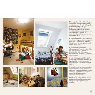 3
                3: A luz por baixo do beliche, (lâmpada
            4   fluorescente tubular de 8W / cor 827),
                combinada com a do tecto (3 lâmpadas
                economizadoras de 15W 827),
                proporciona boa iluminação para as
                brincadeiras das crianças. Na cama
                temos uma lâmpada economizadora de
                7 W (desligada) e na mesa do
                computador, uma lâmpada economiza-
                dora de 8 W (827).

                4: A luz do dia oferece uma iluminação
                atractiva, tanto para o quarto em geral,
                como para a secretária em particular.
                Uma persiana interna regula a entrada
                directa da luz solar.

                5: A iluminação natural é boa e
                adequada para as brincadeiras no chão
                dos mais pequenos e, durante o
                Inverno, a luz solar directa pode
                funcionar como incentivo à actividade
                e à criatividade

                6: Uma iluminação colorida é ideal
                para quando se recebem os amigos. Na
                figura, podem ver-se, suspensas, 5
                lâmpadas incandescentes coloridas de
                15 W.

                7: Os mais novos, apreciam candeeiros
5       6   7   engraçados junto à cama, devendo ser
                equipados com lâmpadas fluorescentes
                compactas 11 W (827) que aquecem
                menos que as incandescentes e
                consomem menos energia.

                NOTA: Todas as ligações eléctricas e
                candeeiros devem cumprir as regras
                de segurança para protecção das
                crianças.




                                                    15
 