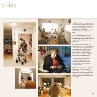 5

        4: Candeeiro de tecto equipado com
4
        uma lâmpada fluorescente compacta
        de 18 W (cor 827) e boa difusão do
        fluxo luminoso, proporciona luz
        suficiente para que possa
        movimentar-se em segurança pela
        casa.

        5: Os estores translúcidos ou de
        tecido de cores claras, impedem a
        entrada excessiva da luz e permitem
        manter a privacidade dentro da
        habitação.

        6: Uma iluminação intensa mas
        uniforme, permite ver-se ao espelho,
    7   ao mesmo tempo que transmite a
        impressão suave e agradável da
        pele. A iluminação do espelho é
        assegurada por três lâmpadas
        fluorescentes tubulares de 18 W
        com óptimo rendimento (827).

        7: Boa iluminação na poltrona
        favorita, assegurada por um
        candeeiro de pé equipado com
        uma lâmpada economizadora
        de 11 W (827).

        8: Para os mais idosos, é também
6       importante ter mais e melhor
        iluminação no lava-louças, aqui
        assegurada por dois candeeiros de
        cozinha suspensos e equipados
    8   com lâmpadas economizadoras de
        11 W (827).




                                        21
 
