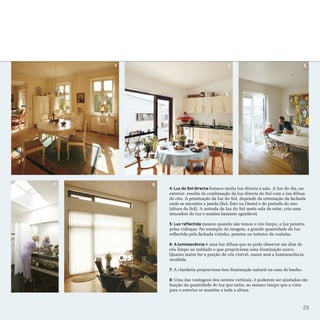 3




    4                                      5                                       6




7       8
            4: Luz do Sol directa fornece muita luz directa à sala. A luz do dia, no
            exterior, resulta da combinação da luz directa do Sol com a luz difusa
            do céu. A penetração da luz do Sol, depende da orientação da fachada
            onde se encontra a janela (Sul, Este ou Oeste) e do período do ano
            (altura do Sol). A entrada da luz do Sol nesta sala de estar, cria uma
            atmosfera de luz e sombra bastante agradável.

            5: Luz reflectida mesmo quando não temos o céu limpo, a luz penetra
            pelas vidraças. No exemplo da imagem, a grande quantidade de luz
            reflectida pela fachada vizinha, penetra no interior da cozinha.

            6: A luminescência é uma luz difusa que se pode observar em dias de
            céu limpo ou nublado e que proporciona uma iluminação suave.
            Quanto maior for a porção de céu visível, maior será a luminescência
            recebida.

            7: A clarabóia proporciona boa iluminação natural na casa de banho.

            8: Uma das vantagens dos estores verticais, é poderem ser ajustados em
            função da quantidade de luz que entra, ao mesmo tempo que a vista
            para o exterior se mantém a toda a altura.



                                                                                  23
 