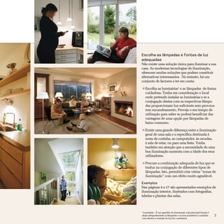 Escolha as lâmpadas e fontes de luz
adequadas
Não existe uma solução única para iluminar a sua
casa. As modernas tecnologias de iluminação,
oferecem muitas soluções que podem constituir
alternativas interessantes. No entanto, há um
conjunto de factores a ter em conta:

    Escolha as luminárias1 e as lâmpadas de forma
    cuidadosa. Tenha em consideração o local
    onde pretende instalar as luminárias e se a
    conjugação destas com as respectivas lâmpa-
    das proporcionam luz suficiente sem provoca-
    rem encandeamento. Preveja o seu tempo de
    utilização para saber se poderá beneficiar das
    vantagens de uma opção por lâmpadas de
    baixo consumo.

    Existe uma grande diferença entre a iluminação
    geral de uma sala e a específica destinada à
    mesa da cozinha, ao computador, às escadas,
    à sala de estar, ou para uma festa. Tenha
    também em atenção que a necessidade de uma
    boa iluminação aumenta com a idade dos seus
    utilizadores.

    Procure a combinação adequada de luz que se
    traduz na conjugação de diferentes tipos de
    lâmpadas. Isto, permitirá criar várias “zonas de
    iluminação” com um efeito muito agradável.
Exemplos
Nas páginas 4 a 17 são apresentados exemplos de
iluminação interior, ilustrados com fotografias,
tabelas e plantas das salas.



1
 Luminária – É um aparelho de iluminação cuja principal função é
alojar adequadamente as lâmpadas e os seus acessórios e controlar   3
com eficácia a emissão de luz (ex: candeeiro).
 