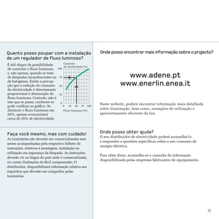 Quanto posso poupar com a instalação                             Onde posso encontrar mais informação sobre o projecto?
de um regulador de fluxo luminoso?
                                        Consumo
É útil dispor da possibilidade          de electricidade (%)
de controlar o fluxo luminoso     100
e, não apenas, quando se trata
de lâmpadas incandescentes ou      75                                          www.adene.pt
de halogéneo. Existe a percep-
ção que a redução de consumo       50                                        www.enerlin.enea.it
de electricidade é directamente
proporcional à diminuição do       25
fluxo luminoso. Contudo, não é
isso que se passa, conforme se      0                            Neste website, poderá encontrar informação mais detalhada
pode verificar no gráfico. Se           0   25   50   75   100
diminuir o fluxo luminoso em            Fluxo luminoso (%)
                                                                 sobre iluminação, bem como, exemplos de utilização e
50%, apenas economizará                                          aproveitamento eficiente da luz.
cerca de 25% de electricidade.



Faça você mesmo, mas com cuidado!                                Onde posso obter ajuda?
                                                                 O seu distribuidor de electricidade poderá aconselhá-lo
As luminárias não deverão ser comercializadas sem
                                                                 e responder a questões específicas sobre o seu consumo de
serem acompanhadas pelo respectivo folheto de
                                                                 energia eléctrica.
instruções, relativos à montagem, instalação ou
utilização em segurança da lâmpada. As instruções,
                                                                 Para além disso, aconselha-se a consulta da informação
deverão vir na língua do país onde é comercializada,
                                                                 disponibilizada pelas empresas fabricantes de equipamento.
ou conter ilustrações de fácil compreensão. O
distribuidor, disponibilizará informação relativa aos
requisitos que deverão ser cumpridos pelas
luminárias.




                                                                                                                              31
 