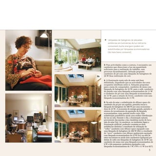 3


    5a       Lâmpadas de halogéneo de elevadas
             potências em luminárias de luz indirecta
             consomem muita energia e podem ser
             substituídas por lâmpadas economizadoras
             (de mais baixo consumo).




         3: Para actividades como a costura, é necessário um
         candeeiro que direccione a luz em quantidade
         suficiente para a realização do trabalho, sem
         provocar encandeamento. Solução proposta:
         candeeiro de pé com uma lâmpada de halogéneo de
    5b   20 W (boa restituição de cor).

         4: A iluminação nesta sala de estar está bem
         delimitada, impedindo que as actividades dos seus
         ocupantes interfiram entre si. Soluções propostas:
         para a mesa do computador, candeeiro de mesa com
         lâmpada de halogéneo de 35 W; para o sofá, candeeiro
         de parede com uma lâmpada economizadora de 11 W
         e candeeiro de pé com uma lâmpada economizadora
4        de 15 W; para a estante de livros, candeeiro com uma
         lâmpada economizadora de 11 W.

         5: Na sala de estar, a substituição do difusor opaco do
         candeeiro de pé por um opalino, permitiu trocar a
         lâmpada de halogéneo de 300 W por uma economiza-
         dora de 23 W. A economia de energia gerada, permite o
    5c   retorno do investimento da aquisição da lâmpada
         economizadora, num período muito curto. Esta
         substituição possibilitou ainda uma melhor distribuição
         da luz na sala. Durante o dia, a iluminação natural,
         proveniente das janelas e das clarabóias enche de luz a
         sala de estar (5a). Ao anoitecer, os residentes ligam a
         iluminação artificial, podendo constatar-se duas
         ambiências distintas: a resultante da utilização do
         “velho” candeeiro com difusor opaco equipado com
         uma lâmpada de halogéneo de 300 W (5b) e a resultante
         do “novo” candeeiro com difusor opalescente equipado
         com lâmpada economizadora de 23 W (5c); na sala de
         estar encontram-se ainda dois candeeiros (apliques) por
         detrás do sofá com lâmpadas de halogéneo de 10 W; um
         candeeiro de mesa com uma lâmpada economizadora de
         9 W e três pequenos candeeiros equipados com
         lâmpadas economizadoras de 7 W, 9 W e 11 W (cor 827).
                                                           5
 