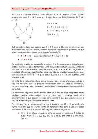 Números e operações – 1.º Ano – SEQUÊNCIA 2


No caso da cadeia iniciada pelo cálculo 8 + 8, alguns alunos podem
argumentar que 8 + 8 é igual a 16, com base na decomposição de 8 em
5 + 3:

                                      8 + 8 = 16
                                      8=5+3e8=5+3
                                      5+ 5 = 10 e 3 + 3 = 6

                                      10+ 6 = 16




Outros podem dizer que sabem que 8 + 8 é igual a 16, pois já sabem de cor
este resultado. Outros, ainda, podem adicionar linearmente, partindo de 8 e
adicionando possíveis decomposições do “segundo” 8:

       8 + 2 = 10,     decompondo 8 em 2 + 6 (2 + 6 = 8)
       10 + 6 = 16

Para calcular o valor da expressão seguinte, 8 + 7, no caso de o trabalho com
cadeias numéricas já se ter tornado uma actividade habitual na aula, a maioria
dos alunos irá estabelecer relações entre 8 + 7 e 8 + 8, chegando ao
resultado 15. As suas justificações para este cálculo envolvem reconhecer que,
como sabem quanto é 8 + 8, para saber quanto é 8 + 7 basta subtrair uma
unidade a 16.
No entanto, é natural que haja sempre alunos que, embora tendo percebido o
tipo de relações que se procura estabelecer com as cadeias numéricas,
persistem durante mais tempo em calcular da forma que consideram mais fácil
para eles.

Os caminhos seguidos pelos alunos para justificar as suas respostas estão
também muito relacionados com o tipo de contextos explorados
anteriormente, a que podem recorrer para explicar o que pensaram, ou com o
tipo de materiais que conhecem e sabem usar.

Por exemplo, se a cadeia numérica que é iniciada por 10 + 5 for explorada
numa fase em que os alunos estão já familiarizados com o uso do ábaco
horizontal, é natural que surjam explicações como as seguintes:

       10 + 5 no ábaco é toda a linha de cima e mudamos 5 bolas da
        outra. Fica 10, 11, 12, 13, 14, 15. São 10 em cima e 5 em baixo.
        Fica 15.




94                            Joana Brocardo, Catarina Delgado e Fátima Mendes
 