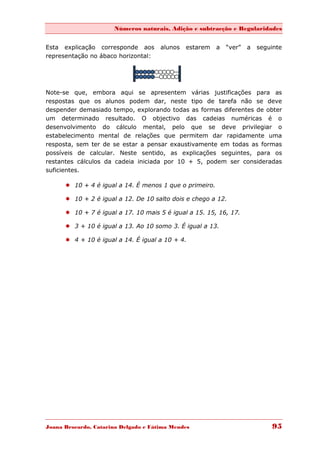 Números naturais, Adição e subtracção e Regularidades


Esta explicação corresponde aos       alunos   estarem   a   “ver”   a   seguinte
representação no ábaco horizontal:




Note-se que, embora aqui se apresentem várias justificações para as
respostas que os alunos podem dar, neste tipo de tarefa não se deve
despender demasiado tempo, explorando todas as formas diferentes de obter
um determinado resultado. O objectivo das cadeias numéricas é o
desenvolvimento do cálculo mental, pelo que se deve privilegiar o
estabelecimento mental de relações que permitem dar rapidamente uma
resposta, sem ter de se estar a pensar exaustivamente em todas as formas
possíveis de calcular. Neste sentido, as explicações seguintes, para os
restantes cálculos da cadeia iniciada por 10 + 5, podem ser consideradas
suficientes.

       10 + 4 é igual a 14. É menos 1 que o primeiro.

       10 + 2 é igual a 12. De 10 salto dois e chego a 12.

       10 + 7 é igual a 17. 10 mais 5 é igual a 15. 15, 16, 17.

       3 + 10 é igual a 13. Ao 10 somo 3. É igual a 13.

       4 + 10 é igual a 14. É igual a 10 + 4.




Joana Brocardo, Catarina Delgado e Fátima Mendes                             95
 
