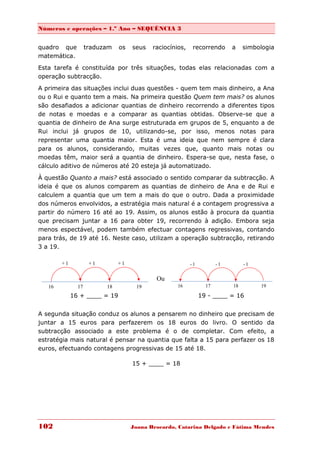 Números e operações – 1.º Ano – SEQUÊNCIA 3


quadro que          traduzam   os   seus   raciocínios,    recorrendo      a    simbologia
matemática.
Esta tarefa é constituída por três situações, todas elas relacionadas com a
operação subtracção.
A primeira das situações inclui duas questões - quem tem mais dinheiro, a Ana
ou o Rui e quanto tem a mais. Na primeira questão Quem tem mais? os alunos
são desafiados a adicionar quantias de dinheiro recorrendo a diferentes tipos
de notas e moedas e a comparar as quantias obtidas. Observe-se que a
quantia de dinheiro de Ana surge estruturada em grupos de 5, enquanto a de
Rui inclui já grupos de 10, utilizando-se, por isso, menos notas para
representar uma quantia maior. Esta é uma ideia que nem sempre é clara
para os alunos, considerando, muitas vezes que, quanto mais notas ou
moedas têm, maior será a quantia de dinheiro. Espera-se que, nesta fase, o
cálculo aditivo de números até 20 esteja já automatizado.

À questão Quanto a mais? está associado o sentido comparar da subtracção. A
ideia é que os alunos comparem as quantias de dinheiro de Ana e de Rui e
calculem a quantia que um tem a mais do que o outro. Dada a proximidade
dos números envolvidos, a estratégia mais natural é a contagem progressiva a
partir do número 16 até ao 19. Assim, os alunos estão à procura da quantia
que precisam juntar a 16 para obter 19, recorrendo à adição. Embora seja
menos espectável, podem também efectuar contagens regressivas, contando
para trás, de 19 até 16. Neste caso, utilizam a operação subtracção, retirando
3 a 19.

        +1           +1        +1                         -1          -1        -1


                                            Ou
   16          17         18         19             16           17        18        19

             16 + ____ = 19                                    19 - ____ = 16


A segunda situação conduz os alunos a pensarem no dinheiro que precisam de
juntar a 15 euros para perfazerem os 18 euros do livro. O sentido da
subtracção associado a este problema é o de completar. Com efeito, a
estratégia mais natural é pensar na quantia que falta a 15 para perfazer os 18
euros, efectuando contagens progressivas de 15 até 18.

                                    15 + ____ = 18




102                                 Joana Brocardo, Catarina Delgado e Fátima Mendes
 