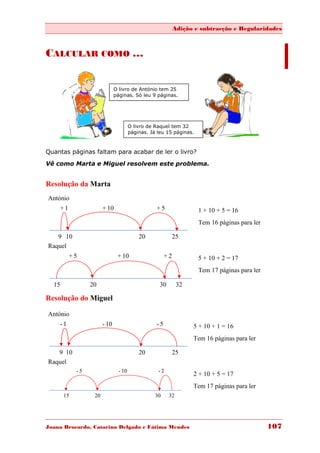 Adição e subtracção e Regularidades



CALCULAR COMO …


                              O livro de António tem 25
                              páginas. Só leu 9 páginas.




                                       O livro de Raquel tem 32
                                       páginas. Já leu 15 páginas.



Quantas páginas faltam para acabar de ler o livro?
Vê como Marta e Miguel resolvem este problema.


Resolução da Marta
António
    +1                 + 10                       +5                 1 + 10 + 5 = 16
                                                                     Tem 16 páginas para ler

   9 10                                    20               25
Raquel
         +5                    + 10                    +2            5 + 10 + 2 = 17
                                                                     Tem 17 páginas para ler

  15             20                                 30        32

Resolução do Miguel

António
    -1                 - 10                       -5               5 + 10 + 1 = 16
                                                                   Tem 16 páginas para ler

   9 10                                    20               25
Raquel
            -5                  - 10               -2
                                                                   2 + 10 + 5 = 17
                                                                   Tem 17 páginas para ler
       15         20                              30     32




Joana Brocardo, Catarina Delgado e Fátima Mendes                                               107
 