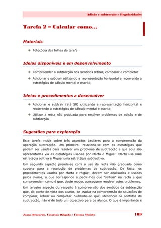Adição e subtracção e Regularidades



Tarefa 2 – Calcular como…

Materiais

    Fotocópia das folhas da tarefa



Ideias disponíveis e em desenvolvimento

    Compreender a subtracção nos sentidos retirar, comparar e completar
    Adicionar e subtrair utilizando a representação horizontal e recorrendo a
     estratégias de cálculo mental e escrito



Ideias e procedimentos a desenvolver

    Adicionar e subtrair (até 50) utilizando a representação horizontal e
     recorrendo a estratégias de cálculo mental e escrito
    Utilizar a recta não graduada para resolver problemas de adição e de
     subtracção



Sugestões para exploração

Esta tarefa incide sobre três aspectos basilares para a compreensão da
operação subtracção. Um primeiro, relaciona-se com as estratégias que
podem ser usadas para resolver um problema de subtracção e que aqui são
apresentadas via as estratégias usadas por Marta e Miguel: Marta usa uma
estratégia aditiva e Miguel uma estratégia subtractiva.

Um segundo aspecto prende-se com o uso da recta não graduada como
suporte para a resolução de problemas de subtracção. De facto, os
procedimentos usados por Marta e Miguel, devem ser analisados e usados
pelos alunos, o que corresponde a pedir-lhes que “saltem” na recta e que
compreendam como é que, deste modo, conseguem resolver estes problemas.
Um terceiro aspecto diz respeito à compreensão dos sentidos da subtracção
que, do ponto de vista dos alunos, se traduz na compreensão de situações de
comparar, retirar ou completar. Sublinha-se que, identificar os sentidos da
subtracção, não é de todo um objectivo para os alunos. O que é importante é



Joana Brocardo, Catarina Delgado e Fátima Mendes                         109
 