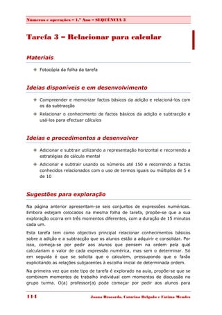 Números e operações – 1.º Ano – SEQUÊNCIA 3



Tarefa 3 – Relacionar para calcular

Materiais

    Fotocópia da folha da tarefa



Ideias disponíveis e em desenvolvimento

    Compreender e memorizar factos básicos da adição e relacioná-los com
     os da subtracção

    Relacionar o conhecimento de factos básicos da adição e subtracção e
     usá-los para efectuar cálculos



Ideias e procedimentos a desenvolver

    Adicionar e subtrair utilizando a representação horizontal e recorrendo a
     estratégias de cálculo mental
    Adicionar e subtrair usando os números até 150 e recorrendo a factos
     conhecidos relacionados com o uso de termos iguais ou múltiplos de 5 e
     de 10



Sugestões para exploração

Na página anterior apresentam-se seis conjuntos de expressões numéricas.
Embora estejam colocados na mesma folha de tarefa, propõe-se que a sua
exploração ocorra em três momentos diferentes, com a duração de 15 minutos
cada um.

Esta tarefa tem como objectivo principal relacionar conhecimentos básicos
sobre a adição e a subtracção que os alunos estão a adquirir e consolidar. Por
isso, começa-se por pedir aos alunos que pensem na ordem pela qual
calculariam o valor de cada expressão numérica, mas sem o determinar. Só
em seguida é que se solicita que o calculem, pressupondo que o farão
explicitando as relações subjacentes à escolha inicial de determinada ordem.

Na primeira vez que este tipo de tarefa é explorado na aula, propõe-se que se
combinem momentos de trabalho individual com momentos de discussão no
grupo turma. O(a) professor(a) pode começar por pedir aos alunos para


114                           Joana Brocardo, Catarina Delgado e Fátima Mendes
 