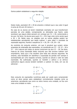 Adição e subtracção e Regularidades


Outros podem estabelecer a seguinte relação:

                                    30 + 29

                          ̶1                      é igual

                                    29 + 29

Deste modo, assinalam 29 + 29 de amarelo e indicam que o seu valor é igual
à soma de 30 com 29 menos 1.

No caso de os alunos já terem trabalhado exemplos em que transformam
parcelas de uma adição, compensando as alterações que fazem, pode
acontecer que alguns deles pensem em começar por 31 + 29, contornando-o
de azul. De facto, há alunos para quem 31 + 29 é logo visto como sendo igual
a 30 + 30. Neste caso, as relações com as outras adições podem ser
estabelecidas percebendo que basta subtrair 1 para obter o resultado da
expressão seguinte, ficando a sequência 31 + 29, 30 + 29, 29 + 29.
Ao contrário do conjunto anterior, em que é provável que surjam várias
propostas de ordenação das expressões, no constituído por 27 – 19, 27 – 20 e
27 – 18 é natural que todos os alunos contornem de azul 27 – 20. De facto,
trata-se da única expressão deste conjunto que não envolve subtrair com
empréstimo, facto que a faz escolher para base dos cálculos seguintes. No
entanto, esta facilidade em identificar a expressão de partida nem sempre é
acompanhada por uma resposta correcta, quando se calcula o valor de cada
expressão. Na subtracção, quando se mantém o aditivo e se diminui
subtractivo alguns alunos tendem também a subtrair no resto, em vez de
adicionar:

                               27 ̶ 20 = 7

                                       ̶1         ̶1

                               27 ̶ 19 = 6

Este conjunto de expressões numéricas pode ser usado para compreender
como se deve pensar para estabelecer correctamente relações como as
anteriores, percebendo que como se retira menos uma unidade, se fica com
mais uma unidade no resto:

                               27 ̶ 20 = 7

                                      ̶1         +1

                               27 ̶ 19 = 8




Joana Brocardo, Catarina Delgado e Fátima Mendes                            117
 
