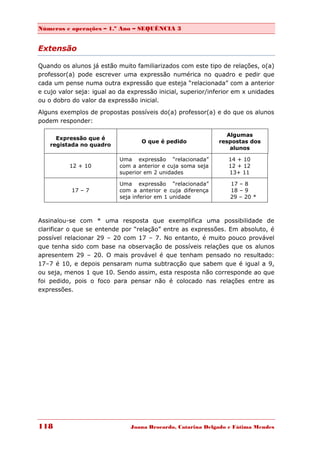 Números e operações – 1.º Ano – SEQUÊNCIA 3


Extensão

Quando os alunos já estão muito familiarizados com este tipo de relações, o(a)
professor(a) pode escrever uma expressão numérica no quadro e pedir que
cada um pense numa outra expressão que esteja “relacionada” com a anterior
e cujo valor seja: igual ao da expressão inicial, superior/inferior em x unidades
ou o dobro do valor da expressão inicial.

Alguns exemplos de propostas possíveis do(a) professor(a) e do que os alunos
podem responder:

                                                                 Algumas
      Expressão que é
                                   O que é pedido             respostas dos
    registada no quadro
                                                                  alunos

                           Uma expressão “relacionada”           14 + 10
          12 + 10          com a anterior e cuja soma seja       12 + 12
                           superior em 2 unidades                13+ 11

                           Uma expressão “relacionada”           17 – 8
           17 – 7          com a anterior e cuja diferença       18 – 9
                           seja inferior em 1 unidade            29 – 20 *



Assinalou-se com * uma resposta que exemplifica uma possibilidade de
clarificar o que se entende por “relação” entre as expressões. Em absoluto, é
possível relacionar 29 – 20 com 17 – 7. No entanto, é muito pouco provável
que tenha sido com base na observação de possíveis relações que os alunos
apresentem 29 – 20. O mais provável é que tenham pensado no resultado:
17–7 é 10, e depois pensaram numa subtracção que sabem que é igual a 9,
ou seja, menos 1 que 10. Sendo assim, esta resposta não corresponde ao que
foi pedido, pois o foco para pensar não é colocado nas relações entre as
expressões.




118                            Joana Brocardo, Catarina Delgado e Fátima Mendes
 