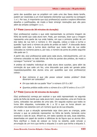 Adição e subtracção e Regularidades


parte das questões que se propõem em cada uma das fases desta tarefa,
podem ser resolvidas a um nível bastante elementar que assenta na contagem
1 a 1. Por isso, é importante que o(a) professor(a) suscite e explore diferentes
desafios e justificações, de modo a fazer emergir resoluções que vão para
além da simples contagem 1 a 1.

1.ª Fase (cerca de 20 minutos de duração)

O(a) professor(a) explica o que está representado na primeira imagem da
folha da tarefa que cada aluno tem. Pode, por exemplo, dizer que a imagem
representa uma parte da rua onde habita, em que o primeiro prédio de um
dos lados da rua tem o número 2. Em seguida, coloca a toda a turma a
questão “qual será o número da porta do prédio ao lado?”. A discussão desta
questão com toda a turma deve clarificar que neste lado da rua estão
colocados os números pares e, por isso, o número da porta do prédio seguinte
não pode ser 3.
A partir daí, o(a) professor(a) pede para cada aluno, individualmente, unir os
números colocados no lado direito da ficha às portas dos prédios, de modo a
conseguir “numerar” os restantes.
A análise do trabalho individual de cada aluno deve suscitar, para além da
correcção do que cada um fez, uma discussão que pode ser gerada pelas
respostas/questões dos alunos e/ou por questões que o(a) professor(a)
coloca:

       Que números é que não posso colocar nestes prédios? Onde
        deveriam ser colocados?

       Em que lado da rua podia “ficar” o número 23? E o 36?

       Quantos prédios estão entre o número 8 e o 20? E entre o 5 e o 17?

2.ª Fase (cerca de 30 minutos de duração)

O(a) professor(a) começa por explicar o que está representado na segunda
parte da folha da tarefa que cada aluno tem: duas estantes, uma em frente da
outra, colocadas nas paredes de uma sala. Em seguida explica que todos os
livros têm etiquetas, numeradas de 1 a 32 e que os livros devem ser
arrumados nas estantes com um número igual ao da sua etiqueta.

De modo a que a situação apresentada seja clara para as crianças, pode
simular o que se pretende representar na folha da tarefa, tomando como
exemplo a sala de aula. Afixam-se, em lados opostos da sala, duas estantes,
desenhadas em papel de cenário e idênticas às da figura que os alunos têm.
Para clarificar o modo de colocar os livros na estante, pode simular a
arrumação de um livro que tenha a etiqueta 2 e outro que tenha a etiqueta 3.


Joana Brocardo, Catarina Delgado e Fátima Mendes                          123
 