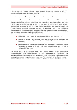 Adição e subtracção e Regularidades


Outros alunos podem registar, por escrito, todos os números até 23,
organizando-os em duas linhas ou filas:
      1            3           5            7           9           …

            2            4            6            8          10          …
Estas explicações, embora correctas, correspondem a um raciocínio que tem
como base a contagem de 1 em 1. Por isso, é importante que sejam,
igualmente, analisados outros procedimentos (usados por alguns alunos ou
que surgem a partir de questões que o(a) professor(a) coloca) que os alunos
necessitam de saber usar para progredir na sua aprendizagem. Podem surgir,
por exemplo, procedimentos que envolvem:

       Contar de 2 em 2 a partir da porta número 2 (ou número 1);

       Contar de 2 em 2 a partir da porta 12 (que já tinham colocado na
        imagem);

       Relacionar esta tarefa com a tarefa “Par ou ímpar” e justificar assim
        que já se sabe que 20 é par. Com mais 2 quadrados „fica‟ 22 que é
        par. Então 23 é ímpar.

De igual modo é importante que, nas outras fases, sejam analisados
procedimentos que correspondem a uma compreensão “poderosa” da
construção das várias sequências numéricas, que equivalem a perceber como
se pode passar de um termo para o seguinte, a partir de um qualquer termo.




Joana Brocardo, Catarina Delgado e Fátima Mendes                        127
 