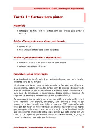 Números naturais, Adição e subtracção e Regularidades



Tarefa 1 – Cartões para pintar

Materiais

    Fotocópias da folha com os cartões com seis círculos para pintar e
     recortar



Ideias disponíveis e em desenvolvimento

    Contar até 10

    Usar um dado critério para colorir os cartões



Ideias e procedimentos a desenvolver

    Classificar e ordenar de acordo com um dado critério
    Compor e decompor números



Sugestões para exploração

A exploração desta tarefa poderá ser realizada durante uma parte do dia,
ocupando cerca de 90 minutos.

Inicialmente esta tarefa deve ser feita usando cartões com seis círculos e,
posteriormente, podem ser usados cartões com 10 círculos, desenvolvendo
aspectos relacionados com a cardinalidade e a ordenação dos números até 10,
para além da composição e decomposição desses mesmos números. As
sugestões de exploração referem-se a cartões com seis círculos.

Os alunos começam por colorir os círculos que estão em cada cartão com 4
cores diferentes (por exemplo, encarnado, azul, amarelo e preto) e por
separar os cartões cortando pelas linhas a tracejado. O(A) professor(a) pode
optar por dar maior ou menor liberdade às crianças relativamente às regras
que usam para colorir os círculos. Na concretização de exploração da tarefa
que apresentamos em seguida optou-se por pensar que cada criança tem um
cartão e que dispõe de quatro cores diferentes – e (encarnado), a (azul), v
(verde) e p (preto) – que pode usar livremente.




Joana Brocardo, Catarina Delgado e Fátima Mendes                          9
 