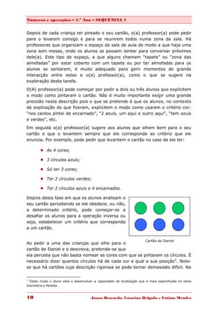Números e operações – 1.º Ano – SEQUÊNCIA 1


Depois de cada criança ter pintado o seu cartão, o(a) professor(a) pode pedir
para o levarem consigo e para se reunirem todos numa zona da sala. Há
professores que organizam o espaço da sala de aula de modo a que haja uma
zona sem mesas, onde os alunos se possam sentar para conversar próximos
dele(a). Este tipo de espaço, a que alguns chamam “tapete” ou “zona das
almofadas” por estar coberto com um tapete ou por ter almofadas para os
alunos se sentarem, é muito adequado para gerir momentos de grande
interacção entre estes e o(a) professor(a), como o que se sugere na
exploração desta tarefa.
O(A) professor(a) pode começar por pedir a dois ou três alunos que explicitem
o modo como pintaram o cartão. Não é muito importante exigir uma grande
precisão nesta descrição pois o que se pretende é que os alunos, no contexto
da explicação do que fizeram, explicitem o modo como usaram o critério cor:
“nos cantos pintei de encarnado”, “2 azuis, um aqui e outro aqui”, “tem azuis
e verdes”, etc.
Em seguida o(a) professor(a) sugere aos alunos que olhem bem para o seu
cartão e que o levantem sempre que ele corresponda ao critério que ele
enuncia. Por exemplo, pode pedir que levantem o cartão no caso de ele ter:

         As 4 cores;

         3 círculos azuis;

         Só ter 3 cores;

         Ter 2 círculos verdes;

         Ter 2 círculos azuis e 4 encarnados.

Depois desta fase em que os alunos analisam o
seu cartão percebendo se ele obedece, ou não,
a determinado critério, pode começar-se a
desafiar os alunos para a operação inversa ou
seja, estabelecer um critério que corresponda
a um cartão.


                                                                      Cartão do Daniel
Ao pedir a uma das crianças que olhe para o
cartão de Daniel e o descreva, pretende-se que
ela perceba que não basta nomear as cores com que se pintaram os círculos. É
necessário dizer quantos círculos há de cada cor e qual a sua posição3. Note-
se que há cartões cuja descrição rigorosa se pode tornar demasiado difícil. No

3
 Deste modo o aluno está a desenvolver a capacidade de localização que é mais especificada no tema
Geometria e Medida.



10                                    Joana Brocardo, Catarina Delgado e Fátima Mendes
 