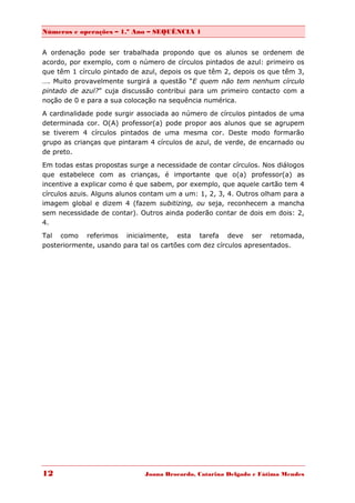 Números e operações – 1.º Ano – SEQUÊNCIA 1


A ordenação pode ser trabalhada propondo que os alunos se ordenem de
acordo, por exemplo, com o número de círculos pintados de azul: primeiro os
que têm 1 círculo pintado de azul, depois os que têm 2, depois os que têm 3,
…. Muito provavelmente surgirá a questão “E quem não tem nenhum círculo
pintado de azul?” cuja discussão contribui para um primeiro contacto com a
noção de 0 e para a sua colocação na sequência numérica.

A cardinalidade pode surgir associada ao número de círculos pintados de uma
determinada cor. O(A) professor(a) pode propor aos alunos que se agrupem
se tiverem 4 círculos pintados de uma mesma cor. Deste modo formarão
grupo as crianças que pintaram 4 círculos de azul, de verde, de encarnado ou
de preto.

Em todas estas propostas surge a necessidade de contar círculos. Nos diálogos
que estabelece com as crianças, é importante que o(a) professor(a) as
incentive a explicar como é que sabem, por exemplo, que aquele cartão tem 4
círculos azuis. Alguns alunos contam um a um: 1, 2, 3, 4. Outros olham para a
imagem global e dizem 4 (fazem subitizing, ou seja, reconhecem a mancha
sem necessidade de contar). Outros ainda poderão contar de dois em dois: 2,
4.
Tal como referimos inicialmente, esta tarefa deve ser retomada,
posteriormente, usando para tal os cartões com dez círculos apresentados.




12                            Joana Brocardo, Catarina Delgado e Fátima Mendes
 