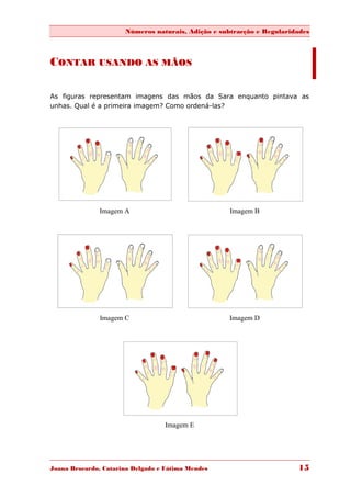 Números naturais, Adição e subtracção e Regularidades



CONTAR USANDO AS MÃOS

As figuras representam imagens das mãos da Sara enquanto pintava as
unhas. Qual é a primeira imagem? Como ordená-las?




               Imagem A                             Imagem B




               Imagem C                             Imagem D




                                   Imagem E




Joana Brocardo, Catarina Delgado e Fátima Mendes                       15
 