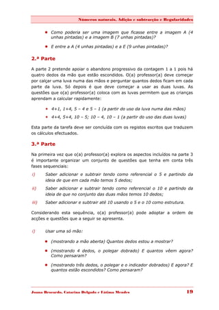 Números naturais, Adição e subtracção e Regularidades


        Como poderia ser uma imagem que ficasse entre a imagem A (4
         unhas pintadas) e a imagem B (7 unhas pintadas)?

        E entre a A (4 unhas pintadas) e a E (9 unhas pintadas)?


2.ª Parte

A parte 2 pretende apoiar o abandono progressivo da contagem 1 a 1 pois há
quatro dedos da mão que estão escondidos. O(a) professor(a) deve começar
por calçar uma luva numa das mãos e perguntar quantos dedos ficam em cada
parte da luva. Só depois é que deve começar a usar as duas luvas. As
questões que o(a) professor(a) coloca com as luvas permitem que as crianças
aprendam a calcular rapidamente:

        4+1, 1+4, 5 – 4 e 5 – 1 (a partir do uso da luva numa das mãos)

        4+4, 5+4, 10 – 5; 10 – 4, 10 – 1 (a partir do uso das duas luvas)

Esta parte da tarefa deve ser concluída com os registos escritos que traduzem
os cálculos efectuados.

3.ª Parte

Na primeira vez que o(a) professor(a) explora os aspectos incluídos na parte 3
é importante organizar um conjunto de questões que tenha em conta três
fases sequenciais:

i)     Saber adicionar e subtrair tendo como referencial o 5 e partindo da
       ideia de que em cada mão temos 5 dedos;
ii)    Saber adicionar e subtrair tendo como referencial o 10 e partindo da
       ideia de que no conjunto das duas mãos temos 10 dedos;

iii)   Saber adicionar e subtrair até 10 usando o 5 e o 10 como estrutura.

Considerando esta sequência, o(a) professor(a) pode adoptar a ordem de
acções e questões que a seguir se apresenta.


i)     Usar uma só mão:

        (mostrando a mão aberta) Quantos dedos estou a mostrar?

        (mostrando 4 dedos, o polegar dobrado) E quantos vêem agora?
         Como pensaram?

        (mostrando três dedos, o polegar e o indicador dobrados) E agora? E
         quantos estão escondidos? Como pensaram?




Joana Brocardo, Catarina Delgado e Fátima Mendes                             19
 