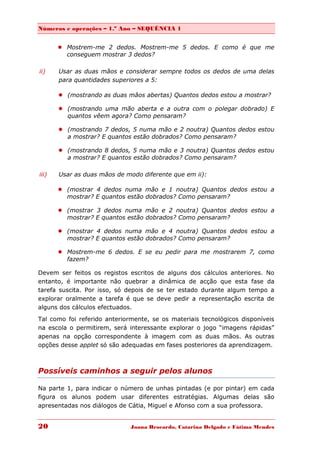 Números e operações – 1.º Ano – SEQUÊNCIA 1


        Mostrem-me 2 dedos. Mostrem-me 5 dedos. E como é que me
         conseguem mostrar 3 dedos?

ii)    Usar as duas mãos e considerar sempre todos os dedos de uma delas
       para quantidades superiores a 5:

        (mostrando as duas mãos abertas) Quantos dedos estou a mostrar?

        (mostrando uma mão aberta e a outra com o polegar dobrado) E
         quantos vêem agora? Como pensaram?

        (mostrando 7 dedos, 5 numa mão e 2 noutra) Quantos dedos estou
         a mostrar? E quantos estão dobrados? Como pensaram?

        (mostrando 8 dedos, 5 numa mão e 3 noutra) Quantos dedos estou
         a mostrar? E quantos estão dobrados? Como pensaram?

iii)   Usar as duas mãos de modo diferente que em ii):

        (mostrar 4 dedos numa mão e 1 noutra) Quantos dedos estou a
         mostrar? E quantos estão dobrados? Como pensaram?

        (mostrar 3 dedos numa mão e 2 noutra) Quantos dedos estou a
         mostrar? E quantos estão dobrados? Como pensaram?

        (mostrar 4 dedos numa mão e 4 noutra) Quantos dedos estou a
         mostrar? E quantos estão dobrados? Como pensaram?

        Mostrem-me 6 dedos. E se eu pedir para me mostrarem 7, como
         fazem?

Devem ser feitos os registos escritos de alguns dos cálculos anteriores. No
entanto, é importante não quebrar a dinâmica de acção que esta fase da
tarefa suscita. Por isso, só depois de se ter estado durante algum tempo a
explorar oralmente a tarefa é que se deve pedir a representação escrita de
alguns dos cálculos efectuados.
Tal como foi referido anteriormente, se os materiais tecnológicos disponíveis
na escola o permitirem, será interessante explorar o jogo “imagens rápidas”
apenas na opção correspondente à imagem com as duas mãos. As outras
opções desse applet só são adequadas em fases posteriores da aprendizagem.



Possíveis caminhos a seguir pelos alunos

Na parte 1, para indicar o número de unhas pintadas (e por pintar) em cada
figura os alunos podem usar diferentes estratégias. Algumas delas são
apresentadas nos diálogos de Cátia, Miguel e Afonso com a sua professora.


20                            Joana Brocardo, Catarina Delgado e Fátima Mendes
 