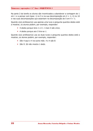 Números e operações – 1.º Ano – SEQUÊNCIA 1


Na parte 2 da tarefa os alunos são incentivados a abandonar a contagem de 1
em 1 e a pensar com base: i) no 5 e na sua decomposição em 4 + 1; ii) no 10
e nas suas decomposições que assentam na decomposição de 5 em 4 + 1.

Quando o(a) professor(a) usa apenas uma luva e pergunta quantos dedos está
a mostrar, os alunos podem, por exemplo, responder:
       5 dedos porque tens 1 e 4. 1 mais 4 são cinco.

       4 dedos porque aos 5 tira-se 1.
Quando o(a) professor(a) usa as duas luvas e pergunta quantos dedos está a
mostrar, os alunos podem, por exemplo, responder:
       São 4 aqui e 4 na outra mão. 4 e 4 são 8.

       São 9. Só não mostra 1 dedo.




22                           Joana Brocardo, Catarina Delgado e Fátima Mendes
 