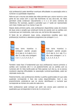 Números e operações – 1.º Ano – SEQUÊNCIA 1


o(a) professor(a) pode identificar eventuais dificuldades na associação entre o
numeral e a quantidade respectiva.
Note-se que o recurso aos dedos das mãos permite que o aluno recorra a uma
parte do seu corpo com a qual lida facilmente no seu dia-a-dia. As mãos
permitem ainda evidenciar naturalmente o 5 e o 10 como números de
referência. Por exemplo, ajudam a perceber que o 7 pode ser representado
com mais 2 dedos que 5 ou menos 3 que 10.
Depois desta primeira parte, o(a) professor(a) disponibiliza cubos de encaixe
de duas cores e propõe que construam torres de acordo com os cartões com
numerais que vai mostrando, mais uma vez, de forma não sequencial.

O facto de se utilizarem duas cores, proporciona ocasiões para o(a)
professor(a) incentivar o abandono progressivo da contagem 1 a 1.




        Esta    torre     incentiva   a             Esta   torre    incentiva   a
        contagem        usando   grupos             contagem usando grupos
        (2+2 são 4; 4+2 são 6; 6+1                  (3+3 são 6; 6+1 são 7) e
        são 7) e não uma contagem                   não uma contagem 1 a 1:
        1 a 1: 1, 2, 3, 4, 5, 6, 7.                 1, 2, 3, 4, 5, 6, 7.



Também nesta fase é fundamental que o(a) professor(a) recorra primeiro a
cartões com numerais até 5 e só posteriormente use os cartões com os
numerais até 10. Esta tarefa pode ser feita apenas num dia ou, se os alunos
revelarem algumas dificuldades na associação numeral-quantidade, pode ser
retomada noutro dia.

Posteriormente, o(a) professor(a) distribui a grelha quadriculada em que cada
quadrado corresponde à face dos cubos disponibilizados. Com o seu
preenchimento pretende-se que os alunos identifiquem o numeral que
corresponde ao número de cubos de cada torre.

O(A) professor(a) pode começar por pedir aos alunos para colorirem os
quadrados que correspondem à torre do 4 e à torre do 7.




26                               Joana Brocardo, Catarina Delgado e Fátima Mendes
 