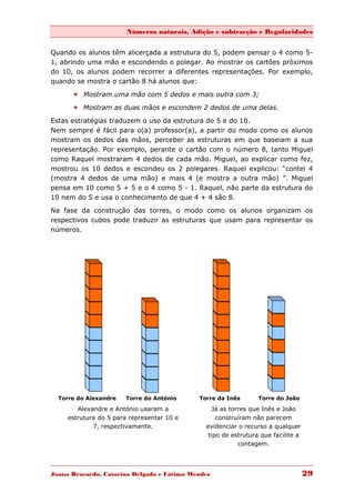 Números naturais, Adição e subtracção e Regularidades


Quando os alunos têm alicerçada a estrutura do 5, podem pensar o 4 como 5-
1, abrindo uma mão e escondendo o polegar. Ao mostrar os cartões próximos
do 10, os alunos podem recorrer a diferentes representações. Por exemplo,
quando se mostra o cartão 8 há alunos que:
       Mostram uma mão com 5 dedos e mais outra com 3;
       Mostram as duas mãos e escondem 2 dedos de uma delas.

Estas estratégias traduzem o uso da estrutura do 5 e do 10.
Nem sempre é fácil para o(a) professor(a), a partir do modo como os alunos
mostram os dedos das mãos, perceber as estruturas em que baseiam a sua
representação. Por exemplo, perante o cartão com o número 8, tanto Miguel
como Raquel mostraram 4 dedos de cada mão. Miguel, ao explicar como fez,
mostrou os 10 dedos e escondeu os 2 polegares. Raquel explicou: “contei 4
(mostra 4 dedos de uma mão) e mais 4 (e mostra a outra mão) ”. Miguel
pensa em 10 como 5 + 5 e o 4 como 5 - 1. Raquel, não parte da estrutura do
10 nem do 5 e usa o conhecimento de que 4 + 4 são 8.
Na fase da construção das torres, o modo como os alunos organizam os
respectivos cubos pode traduzir as estruturas que usam para representar os
números.




  Torre do Alexandre   Torre do António     Torre da Inês       Torre do João

        Alexandre e António usaram a             Já as torres que Inês e João
     estrutura do 5 para representar 10 e         construíram não parecem
             7, respectivamente.              evidenciar o recurso a qualquer
                                               tipo de estrutura que facilite a
                                                          contagem.




Joana Brocardo, Catarina Delgado e Fátima Mendes                                  29
 