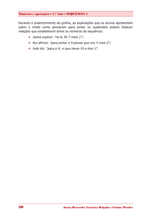 Números e operações – 1.º Ano – SEQUÊNCIA 1


Durante o preenchimento da grelha, as explicações que os alunos apresentam
sobre o modo como pensaram para pintar os quadrados podem traduzir
relações que estabelecem entre os números da sequência:

       Joana explica: “no 8, fiz 7 mais 1”;
       Rui afirma: “para pintar o 9 pensei que era 7 mais 2”;
       Inês diz: “para o 9, vi que havia 10 e tirei 1”.




30                             Joana Brocardo, Catarina Delgado e Fátima Mendes
 