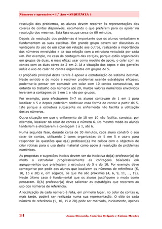 Números e operações – 1.º Ano – SEQUÊNCIA 1


resolução dos problemas, os alunos devem recorrer às representações dos
colares de contas disponíveis, escolhendo o que preferem para os apoiar na
resolução dos mesmos. Esta fase ocupa cerca de 60 minutos.

Depois da resolução dos problemas é importante que os alunos verbalizem e
fundamentem as suas escolhas. Em grande grupo devem ser discutidas as
vantagens do uso de um colar em relação aos outros, realçando a importância
dos números envolvidos e da sua relação com a estrutura veiculada por cada
um. Por exemplo, no caso da contagem das cerejas, porque estão organizadas
em grupos de duas, é mais eficaz usar como modelo de apoio, o colar com as
contas com as duas cores de 2 em 2. Já a situação dos copos e das garrafas
induz o uso do colar de contas organizadas em grupos de 5.

O propósito principal desta tarefa é apoiar a estruturação do sistema decimal.
Neste sentido e de modo a resolver problemas usando estratégias eficazes,
poder-se-ia pensar em construir um colar com 10 contas consecutivas, no
entanto no trabalho dos números até 20, muitos valores numéricos envolvidos
levariam a contagens de 1 em 1 e não por grupos.
Por exemplo, para efectuarem 5+7 os alunos contavam de 1 em 1 para
localizar o 5 e depois poderiam continuar essa forma de contar a partir do 5.
Isto porque a estrutura subjacente no enfiamento não facilita a utilização
destes números.
Outra situação em que o enfiamento de 10 em 10 não facilita, consiste, por
exemplo, localizar no colar de contas o número 6. Do mesmo modo os alunos
tenderiam a efectuarem a contagem 1 a 1, até 6.

Numa segunda fase, durante cerca de 30 minutos, cada aluno constrói o seu
colar de contas, utilizando 2 cores organizadas de 5 em 5 e usa-o para
responder às questões que o(a) professor(a) lhe coloca com o objectivo de
criar rotinas para o uso deste material como apoio à resolução de problemas
numéricos.
As propostas e sugestões iniciais devem ser da iniciativa do(a) professor(a) de
modo a estruturar progressivamente as contagens baseadas em
agrupamentos que privilegiam a estrutura do 5 e do 10. Por exemplo deve
começar-se por pedir aos alunos que localizem os números de referência (5,
10, 15 e 20) e, em seguida, os que lhe são próximos (4, 6, 9, 11, …, 19).
Neste último caso é fundamental que os alunos justifiquem o modo como
pensaram. O(A) professor(a) deve salientar as estratégias que recorrem ao
uso dos números de referência.
A localização de cada número é feita, em primeiro lugar, no colar de contas e,
mais tarde, poderá ser realizada numa sua representação. O sítio de cada
número de referência (5, 10, 15 e 20) pode ser marcado, inicialmente, apenas



34                            Joana Brocardo, Catarina Delgado e Fátima Mendes
 