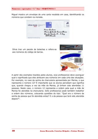 Números e operações – 1.º Ano – SEQUÊNCIA 1


Miguel mostra um envelope de uma carta recebida em casa, identificando os
números que constam na morada.




Sílvia traz um pacote de bolachas e refere-se
aos números do código de barras.




A partir dos exemplos trazidos pelos alunos, o(a) professor(a) deve averiguar
qual o significado que eles atribuem aos números em cada uma das situações.
Por exemplo, no caso da senha da charcutaria apresentada por Marisa, o que
representa o número 12? É importante que os alunos percebam que significa
que, quando chegou a vez da mãe da Marisa, já tinham sido atendidas 11
pessoas. Neste caso, o número 12 representa a ordem pela qual a mãe de
Marisa foi atendida na charcutaria. O(A) professor(a) pode também trabalhar
a ordem dos números, colocando questões do tipo: “Qual era o número da
senha da pessoa que foi atendida antes? E o da pessoa que terá sido atendida
depois?”.




40                            Joana Brocardo, Catarina Delgado e Fátima Mendes
 