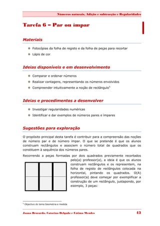 Números naturais, Adição e subtracção e Regularidades


Tarefa 6 – Par ou ímpar

Materiais

       Fotocópias da folha de registo e da folha de peças para recortar
       Lápis de cor



Ideias disponíveis e em desenvolvimento

       Comparar e ordenar números

       Realizar contagens, representando os números envolvidos
       Compreender intuitivamente a noção de rectângulo5



Ideias e procedimentos a desenvolver

       Investigar regularidades numéricas
       Identificar e dar exemplos de números pares e ímpares



Sugestões para exploração

O propósito principal desta tarefa é contribuir para a compreensão das noções
de número par e de número ímpar. O que se pretende é que os alunos
construam rectângulos e associem o número total de quadrados que os
constituem à sequência dos números pares.

Recorrendo a peças formadas por dois quadrados previamente recortados
                           pelo(a) professor(a), a ideia é que os alunos
                           construam rectângulos e os representem, na
                           folha de registo de rectângulos colocada na
                           horizontal, pintando os quadrados. O(A)
                           professor(a) deve começar por exemplificar a
                           construção de um rectângulo, justapondo, por
                           exemplo, 3 peças:




5
    Objectivo do tema Geometria e medida



Joana Brocardo, Catarina Delgado e Fátima Mendes                                43
 