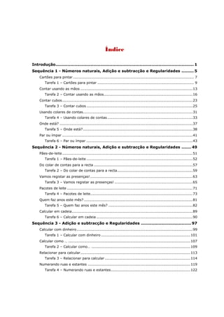 Índice

Introdução...................................................................................................... 1
Sequência 1 - Números naturais, Adição e subtracção e Regularidades ......... 5
     Cartões para pintar ................................................................................................... 7
         Tarefa 1 – Cartões para pintar ............................................................................... 9
     Contar usando as mãos ............................................................................................ 13
         Tarefa 2 – Contar usando as mãos......................................................................... 16
     Contar cubos ........................................................................................................... 23
         Tarefa 3 – Contar cubos ....................................................................................... 25
     Usando colares de contas.......................................................................................... 31
         Tarefa 4 – Usando colares de contas ...................................................................... 33
     Onde está? ............................................................................................................. 37
         Tarefa 5 – Onde está? .......................................................................................... 38
     Par ou ímpar ........................................................................................................... 41
         Tarefa 6 – Par ou ímpar ....................................................................................... 43
Sequência 2 - Números naturais, Adição e subtracção e Regularidades ....... 49
     Pães-de-leite ........................................................................................................... 51
         Tarefa 1 – Pães-de-leite ....................................................................................... 52
     Do colar de contas para a recta ................................................................................. 57
         Tarefa 2 – Do colar de contas para a recta.............................................................. 59
     Vamos registar as presenças! .................................................................................... 63
         Tarefa 3 – Vamos registar as presenças! ................................................................ 65
     Pacotes de leite ....................................................................................................... 71
         Tarefa 4 – Pacotes de leite.................................................................................... 73
     Quem faz anos este mês? ......................................................................................... 81
         Tarefa 5 – Quem faz anos este mês? ..................................................................... 82
     Calcular em cadeia ................................................................................................... 89
         Tarefa 6 – Calcular em cadeia ............................................................................... 90
Sequência 3 - Adição e subtracção e Regularidades ..................................... 97
     Calcular com dinheiro ............................................................................................... 99
         Tarefa 1 – Calcular com dinheiro ......................................................................... 101
     Calcular como … .................................................................................................... 107
         Tarefa 2 – Calcular como… ................................................................................. 109
     Relacionar para calcular .......................................................................................... 113
         Tarefa 3 – Relacionar para calcular ...................................................................... 114
     Numerando ruas e estantes .................................................................................... 119
         Tarefa 4 – Numerando ruas e estantes ................................................................. 122
 