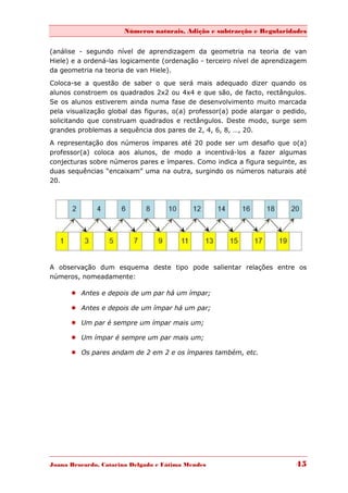 Números naturais, Adição e subtracção e Regularidades


(análise - segundo nível de aprendizagem da geometria na teoria de van
Hiele) e a ordená-las logicamente (ordenação - terceiro nível de aprendizagem
da geometria na teoria de van Hiele).

Coloca-se a questão de saber o que será mais adequado dizer quando os
alunos constroem os quadrados 2x2 ou 4x4 e que são, de facto, rectângulos.
Se os alunos estiverem ainda numa fase de desenvolvimento muito marcada
pela visualização global das figuras, o(a) professor(a) pode alargar o pedido,
solicitando que construam quadrados e rectângulos. Deste modo, surge sem
grandes problemas a sequência dos pares de 2, 4, 6, 8, …, 20.
A representação dos números ímpares até 20 pode ser um desafio que o(a)
professor(a) coloca aos alunos, de modo a incentivá-los a fazer algumas
conjecturas sobre números pares e ímpares. Como indica a figura seguinte, as
duas sequências “encaixam” uma na outra, surgindo os números naturais até
20.




A observação dum esquema deste tipo pode salientar relações entre os
números, nomeadamente:

       Antes e depois de um par há um ímpar;

       Antes e depois de um ímpar há um par;

       Um par é sempre um ímpar mais um;

       Um ímpar é sempre um par mais um;

       Os pares andam de 2 em 2 e os ímpares também, etc.




Joana Brocardo, Catarina Delgado e Fátima Mendes                          45
 