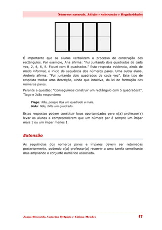 Números naturais, Adição e subtracção e Regularidades




É importante que os alunos verbalizem o processo de construção dos
rectângulos. Por exemplo, Ana afirma: “Fui juntando dois quadrados de cada
vez, 2, 4, 6, 8. Fiquei com 8 quadrados.” Esta resposta evidencia, ainda de
modo informal, o início da sequência dos números pares. Uma outra aluna,
Andreia afirma: “Fui juntando dois quadrados de cada vez”. Este tipo de
resposta traduz uma descrição, ainda que intuitiva, da lei de formação dos
números pares.
Perante a questão: “Conseguimos construir um rectângulo com 5 quadrados?”,
Tiago e João respondem:

     Tiago: Não, porque fica um quadrado a mais.
     João: Não, falta um quadrado.

Estas respostas podem constituir boas oportunidades para o(a) professor(a)
levar os alunos a compreenderem que um número par é sempre um ímpar
mais 1 ou um ímpar menos 1.



Extensão

As sequências dos números pares e ímpares devem ser retomadas
posteriormente, podendo o(a) professor(a) recorrer a uma tarefa semelhante
mas ampliando o conjunto numérico associado.




Joana Brocardo, Catarina Delgado e Fátima Mendes                        47
 