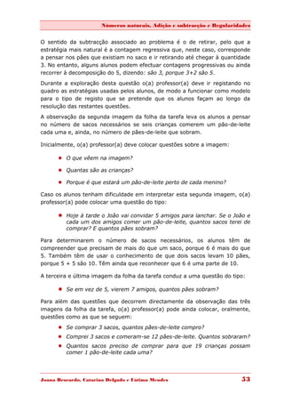 Números naturais, Adição e subtracção e Regularidades


O sentido da subtracção associado ao problema é o de retirar, pelo que a
estratégia mais natural é a contagem regressiva que, neste caso, corresponde
a pensar nos pães que existiam no saco e ir retirando até chegar à quantidade
3. No entanto, alguns alunos podem efectuar contagens progressivas ou ainda
recorrer à decomposição do 5, dizendo: são 3, porque 3+2 são 5.
Durante a exploração desta questão o(a) professor(a) deve ir registando no
quadro as estratégias usadas pelos alunos, de modo a funcionar como modelo
para o tipo de registo que se pretende que os alunos façam ao longo da
resolução das restantes questões.
A observação da segunda imagem da folha da tarefa leva os alunos a pensar
no número de sacos necessários se seis crianças comerem um pão-de-leite
cada uma e, ainda, no número de pães-de-leite que sobram.

Inicialmente, o(a) professor(a) deve colocar questões sobre a imagem:

       O que vêem na imagem?

       Quantas são as crianças?

       Porque é que estará um pão-de-leite perto de cada menino?

Caso os alunos tenham dificuldade em interpretar esta segunda imagem, o(a)
professor(a) pode colocar uma questão do tipo:

       Hoje à tarde o João vai convidar 5 amigos para lanchar. Se o João e
         cada um dos amigos comer um pão-de-leite, quantos sacos terei de
         comprar? E quantos pães sobram?

Para determinarem o número de sacos necessários, os alunos têm de
compreender que precisam de mais do que um saco, porque 6 é mais do que
5. Também têm de usar o conhecimento de que dois sacos levam 10 pães,
porque 5 + 5 são 10. Têm ainda que reconhecer que 6 é uma parte de 10.

A terceira e última imagem da folha da tarefa conduz a uma questão do tipo:

       Se em vez de 5, vierem 7 amigos, quantos pães sobram?

Para além das questões que decorrem directamente da observação das três
imagens da folha da tarefa, o(a) professor(a) pode ainda colocar, oralmente,
questões como as que se seguem:
       Se comprar 3 sacos, quantos pães-de-leite compro?
       Comprei 3 sacos e comeram-se 12 pães-de-leite. Quantos sobraram?
       Quantos sacos preciso de comprar para que 19 crianças possam
        comer 1 pão-de-leite cada uma?




Joana Brocardo, Catarina Delgado e Fátima Mendes                         53
 