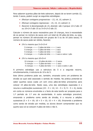 Números naturais, Adição e subtracção e Regularidades


Para saberem quantos pães-de-leite sobraram, depois de se terem comido 12,
tendo 3 sacos, podem surgir as seguintes estratégias:
       Efectuar contagens progressivas – 13, 14, 15, sobram 3;

       Efectuar contagens regressivas – 15, 14, 13, sobram 3;
       Recorrer à decomposição do 15, dizendo: são 3 porque 12+3 são 15
        ou 10+2+3 são 15 ou 5+5+2+3 são 15.

Calcular o número de sacos necessários para 19 crianças, leva à necessidade
de se pensar no número de sacos com um total de 20 pães-de-leite, ou seja,
pensar no número 20 estruturado em grupos de 5 ou de 10 (dois sacos). O
número de sacos pode ser obtido, fazendo:

       19 é o mesmo que 5+5+5+4
            5   crianças   -------   5   pães-de-leite   ------   1   saco
            5   crianças   -------   5   pães-de-leite   ------   1   saco
            5   crianças   -------   5   pães-de-leite   ------   1   saco
            4   crianças   -------   4   pães-de-leite   ------   1   saco e sobra 1 pão

       19 é o mesmo que 10+5+4
            10 crianças ------ 10 pães-de-leite ----- 2 sacos
             5 crianças ------- 5 pães-de-leite ------ 1 saco
             4 crianças ------- 4 pães-de-leite ------ 1 saco e sobra 1 pão

A primeira estratégia usa a estrutura                       do        5   e   a   segunda   recorre,
simultaneamente, à estrutura do 10 e do 5.
Este último problema pode ser, também, encarado como um problema de
divisão ao qual está associado o sentido de medida. Na prática pretende-se
saber quantos sacos (cada um com cinco pães-de-leite) precisamos para
colocar 19 pães-de-leite. Neste caso, uma das estratégias esperadas é o
recurso a subtracções sucessivas (19 – 5 = 14; 14 – 5 = 9; 9 – 5 = 4), tendo
em conta os números envolvidos e o facto de esta tarefa ser proposta para o
1.º período do 1.º ano de escolaridade. A outra estratégia previsível,
encarando o problema como sendo de divisão, é o recurso a adições
sucessivas (5 + 5 = 10; 10 + 5 = 15; 15 + 4 = 19). Encarando o problema
como sendo de divisão por medida, os alunos devem compreender que no
quarto saco só se colocam 4 pães-de-leite e não 5.




Joana Brocardo, Catarina Delgado e Fátima Mendes                                                55
 