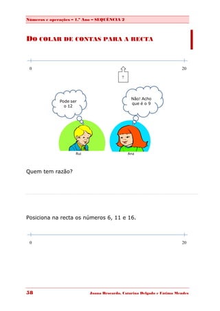 Números e operações – 1.º Ano – SEQUÊNCIA 2



DO COLAR DE CONTAS PARA A RECTA


 0                                                                     20

                                          ?




                                               Não! Acho
              Pode ser
                                               que é o 9
                o 12




                     Rui                      Ana



Quem tem razão?




Posiciona na recta os números 6, 11 e 16.



 0                                                                     20




58                         Joana Brocardo, Catarina Delgado e Fátima Mendes
 