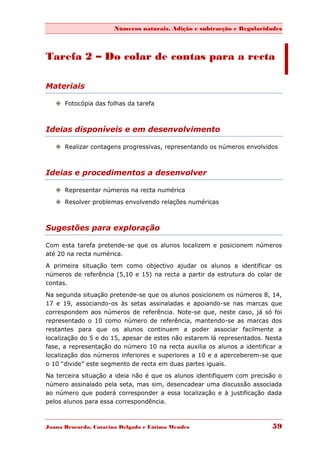 Números naturais, Adição e subtracção e Regularidades



Tarefa 2 – Do colar de contas para a recta

Materiais

    Fotocópia das folhas da tarefa



Ideias disponíveis e em desenvolvimento

    Realizar contagens progressivas, representando os números envolvidos



Ideias e procedimentos a desenvolver

    Representar números na recta numérica

    Resolver problemas envolvendo relações numéricas



Sugestões para exploração

Com esta tarefa pretende-se que os alunos localizem e posicionem números
até 20 na recta numérica.
A primeira situação tem como objectivo ajudar os alunos a identificar os
números de referência (5,10 e 15) na recta a partir da estrutura do colar de
contas.
Na segunda situação pretende-se que os alunos posicionem os números 8, 14,
17 e 19, associando-os às setas assinaladas e apoiando-se nas marcas que
correspondem aos números de referência. Note-se que, neste caso, já só foi
representado o 10 como número de referência, mantendo-se as marcas dos
restantes para que os alunos continuem a poder associar facilmente a
localização do 5 e do 15, apesar de estes não estarem lá representados. Nesta
fase, a representação do número 10 na recta auxilia os alunos a identificar a
localização dos números inferiores e superiores a 10 e a aperceberem-se que
o 10 “divide” este segmento de recta em duas partes iguais.
Na terceira situação a ideia não é que os alunos identifiquem com precisão o
número assinalado pela seta, mas sim, desencadear uma discussão associada
ao número que poderá corresponder a essa localização e à justificação dada
pelos alunos para essa correspondência.



Joana Brocardo, Catarina Delgado e Fátima Mendes                         59
 
