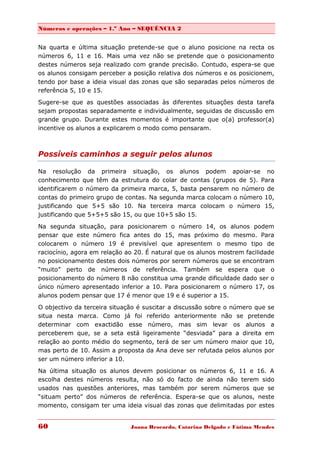 Números e operações – 1.º Ano – SEQUÊNCIA 2


Na quarta e última situação pretende-se que o aluno posicione na recta os
números 6, 11 e 16. Mais uma vez não se pretende que o posicionamento
destes números seja realizado com grande precisão. Contudo, espera-se que
os alunos consigam perceber a posição relativa dos números e os posicionem,
tendo por base a ideia visual das zonas que são separadas pelos números de
referência 5, 10 e 15.

Sugere-se que as questões associadas às diferentes situações desta tarefa
sejam propostas separadamente e individualmente, seguidas de discussão em
grande grupo. Durante estes momentos é importante que o(a) professor(a)
incentive os alunos a explicarem o modo como pensaram.



Possíveis caminhos a seguir pelos alunos

Na resolução da primeira situação, os alunos podem apoiar-se no
conhecimento que têm da estrutura do colar de contas (grupos de 5). Para
identificarem o número da primeira marca, 5, basta pensarem no número de
contas do primeiro grupo de contas. Na segunda marca colocam o número 10,
justificando que 5+5 são 10. Na terceira marca colocam o número 15,
justificando que 5+5+5 são 15, ou que 10+5 são 15.
Na segunda situação, para posicionarem o número 14, os alunos podem
pensar que este número fica antes do 15, mas próximo do mesmo. Para
colocarem o número 19 é previsível que apresentem o mesmo tipo de
raciocínio, agora em relação ao 20. É natural que os alunos mostrem facilidade
no posicionamento destes dois números por serem números que se encontram
“muito” perto de números de referência. Também se espera que o
posicionamento do número 8 não constitua uma grande dificuldade dado ser o
único número apresentado inferior a 10. Para posicionarem o número 17, os
alunos podem pensar que 17 é menor que 19 e é superior a 15.

O objectivo da terceira situação é suscitar a discussão sobre o número que se
situa nesta marca. Como já foi referido anteriormente não se pretende
determinar com exactidão esse número, mas sim levar os alunos a
perceberem que, se a seta está ligeiramente “desviada” para a direita em
relação ao ponto médio do segmento, terá de ser um número maior que 10,
mas perto de 10. Assim a proposta da Ana deve ser refutada pelos alunos por
ser um número inferior a 10.
Na última situação os alunos devem posicionar os números 6, 11 e 16. A
escolha destes números resulta, não só do facto de ainda não terem sido
usados nas questões anteriores, mas também por serem números que se
“situam perto” dos números de referência. Espera-se que os alunos, neste
momento, consigam ter uma ideia visual das zonas que delimitadas por estes


60                            Joana Brocardo, Catarina Delgado e Fátima Mendes
 