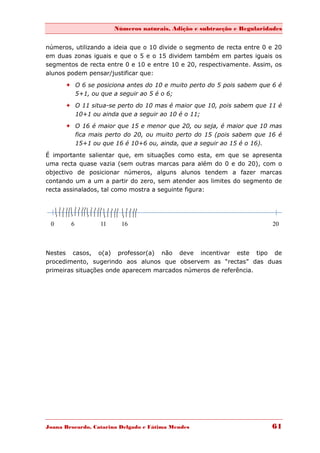 Números naturais, Adição e subtracção e Regularidades


números, utilizando a ideia que o 10 divide o segmento de recta entre 0 e 20
em duas zonas iguais e que o 5 e o 15 dividem também em partes iguais os
segmentos de recta entre 0 e 10 e entre 10 e 20, respectivamente. Assim, os
alunos podem pensar/justificar que:
       O 6 se posiciona antes do 10 e muito perto do 5 pois sabem que 6 é
        5+1, ou que a seguir ao 5 é o 6;

       O 11 situa-se perto do 10 mas é maior que 10, pois sabem que 11 é
        10+1 ou ainda que a seguir ao 10 é o 11;
       O 16 é maior que 15 e menor que 20, ou seja, é maior que 10 mas
        fica mais perto do 20, ou muito perto do 15 (pois sabem que 16 é
        15+1 ou que 16 é 10+6 ou, ainda, que a seguir ao 15 é o 16).

É importante salientar que, em situações como esta, em que se apresenta
uma recta quase vazia (sem outras marcas para além do 0 e do 20), com o
objectivo de posicionar números, alguns alunos tendem a fazer marcas
contando um a um a partir do zero, sem atender aos limites do segmento de
recta assinalados, tal como mostra a seguinte figura:




 0      6         11     16                                              20



Nestes casos, o(a) professor(a) não deve incentivar este tipo de
procedimento, sugerindo aos alunos que observem as “rectas” das duas
primeiras situações onde aparecem marcados números de referência.




Joana Brocardo, Catarina Delgado e Fátima Mendes                        61
 