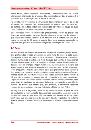 Números e operações – 1.º Ano – SEQUÊNCIA 2


Nesta tarefa, como objectivo fundamental, pretende-se que os alunos
interiorizem a formação de grupos de 10, organizados em dois grupos de 5 e
que usem esta organização para adicionar e subtrair.

No sentido de ir favorecendo a estruturação dos números em grupos de 5 e de
10, devem ser colocados três cordéis na sala, de modo a caber, em cada um,
10 cartões. Os cartões podem ser substituídos por molas da roupa de duas
cores (cada mola da roupa representa um aluno).
Esta actividade deve ser introduzida gradualmente, sendo de prever três
fases. Na sua descrição, parte-se do princípio que a turma tem 24 alunos, o
que requer dois cordéis “cheios” e um terceiro com 4 cartões. No caso de a
turma ter menos de 20 alunos é preciso fazer uma pequena adaptação na
segunda fase, pois não é necessário chegar até à contagem de 10 em 10.


1.ª Fase

Na aula em que se introduz esta maneira de registar as presenças dos alunos,
o(a) professor(a) entrega um cartão (ou uma mola da roupa) a cada aluno.
Em seguida, mostra as cordas e pede para que, ordenadamente, cada aluno
coloque numa corda o cartão ou a mola da roupa que assinala a sua presença
na aula. Depois, pode pedir que indiquem o número total de alunos presentes,
deixando que as crianças o façam livremente. É previsível que a maioria dos
alunos baseie a sua resposta na contagem, um a um, dos cartões e que nem
todos cheguem ao mesmo valor. Neste caso, o(a) professor(a) deve solicitar a
dois alunos que chegaram a valores diferentes que expliquem como o fizeram,
criando assim uma oportunidade para que estes explicitem como “viram” o
número de presenças e possam corrigir eventuais erros que cometeram.
Depois de haver um acordo sobre o número total de alunos presentes, esse
valor deve ser registado na cartolina. Coloca-se, em seguida, a questão do
número de alunos que faltam que, em princípio, é facilmente resolvida
recorrendo à memória das crianças: hoje falta a Marta e o Luís Pedro.
Na segunda aula e seguintes, deve ser escolhido um aluno a quem se pede
para actualizar a representação das presenças nos cordéis, tendo em conta o
número de crianças que estão na sala nesse dia. Depois de todos terem
confirmado que essa representação está correcta, são registados, na cartolina
afixada na sala, o número de alunos presentes e o número dos faltaram nesse
dia.




66                            Joana Brocardo, Catarina Delgado e Fátima Mendes
 