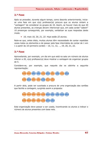 Números naturais, Adição e subtracção e Regularidades


2.ª Fase

Após se proceder, durante algum tempo, como descrito anteriormente, inicia-
se uma fase em que o(a) professor(a) procura que os alunos sintam a
“vantagem” de considerar os grupos de 10. Assim, se houver mais do que 20
alunos presentes, as crianças devem interiorizar que, em cada cordel “cabem”
10 presenças conseguindo, por exemplo, verbalizar as suas respostas deste
modo:
       10, mais 10, 20, 21, 22. Hoje estão 22 alunos.
Note-se que, antes disto, muitos alunos têm necessidade de contar repetidas
vezes todos os elementos e de passar pela fase intermédia de contar de 1 em
1 a partir do 10 (primeiro cordel) – 10, 11, 12, …, 19, 20, 21, 22.


3.ª Fase

Aproveitando, por exemplo, um dia em que está na sala um número de alunos
inferior a 20, o(a) professor(a) deve mostrar a vantagem de organizar grupos
de 5.

Considere-se, por    exemplo,   que   naquele      dia   se   obtinha   a   seguinte
representação:




A partir dela, pode ser suscitada a procura de uma organização dos cartões
que facilite a contagem, surgindo assim a proposta:




Esta organização deve passar a ser usada, incentivando os alunos a indicar o
número de alunos presentes com base nela.




Joana Brocardo, Catarina Delgado e Fátima Mendes                                67
 