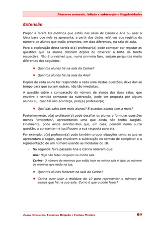 Números naturais, Adição e subtracção e Regularidades


Extensão

Propor a tarefa Os meninos que estão nas salas de Carina e Ana ou usar a
ideia base que nela se apresenta, a partir dos dados relativos aos registos do
número de alunos que estão presentes, em dias diferentes, na sala de aula.

Para a exploração desta tarefa o(a) professor(a) pode começar por registar as
questões que os alunos colocam depois de observar a folha da tarefa
respectiva. Não é previsível que, numa primeira fase, surjam perguntas muito
diferentes das seguintes:

        Quantos alunos há na sala da Carina?

        Quantos alunos há na sala da Ana?

Depois de cada aluno ter respondido a cada uma destas questões, deve dar-se
tempo para que surjam outras, não tão imediatas.
A questão sobre a comparação do número de alunos das duas salas, que
envolve o sentido comparar da subtracção, pode ser proposta por alguns
alunos ou, caso tal não aconteça, pelo(a) professor(a):

        Qual das salas tem mais alunos? E quantos alunos tem a mais?

Posteriormente, o(a) professor(a) pode desafiar os alunos a formular questões
menos “evidentes”, apresentando uma que ainda não tenha surgido.
Finalmente, pode ainda solicitar-lhes que, em casa, pensem numa outra
questão, a apresentem e justifiquem a sua resposta para ela.
Por exemplo, o(a) professor(a) pode também propor situações como as que se
apresentam a seguir, que envolvem a subtracção no sentido de completar e a
representação de um número usando as molduras do 10.

   –   Na segunda-feira passada Ana e Carina notaram que:
       Ana: Hoje não faltou ninguém na minha sala.

       Carina: O número de meninos que estão hoje na minha sala é igual ao número
       de meninos que estão na tua.

        Quantos alunos faltaram na sala da Carina?

        Carina quer usar a moldura do 10 para representar o número de
          alunos que há na sua sala. Como é que o pode fazer?




Joana Brocardo, Catarina Delgado e Fátima Mendes                             69
 