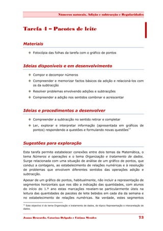 Números naturais, Adição e subtracção e Regularidades



Tarefa 4 – Pacotes de leite

Materiais

      Fotocópia das folhas da tarefa com o gráfico de pontos



Ideias disponíveis e em desenvolvimento

      Compor e decompor números
      Compreender e memorizar factos básicos da adição e relacioná-los com
       os da subtracção
      Resolver problemas envolvendo adições e subtracções
      Compreender a adição nos sentidos combinar e acrescentar



Ideias e procedimentos a desenvolver

      Compreender a subtracção no sentido retirar e completar
      Ler, explorar e interpretar informação (apresentada em gráficos de
       pontos) respondendo a questões e formulando novas questões13



Sugestões para exploração

Esta tarefa permite estabelecer conexões entre dois temas da Matemática, o
tema Números e operações e o tema Organização e tratamento de dados.
Surge relacionada com uma situação de análise de um gráfico de pontos, que
conduz a contagens, ao estabelecimento de relações numéricas e à resolução
de problemas que envolvem diferentes sentidos das operações adição e
subtracção.

Apesar de um gráfico de pontos, habitualmente, não incluir a representação de
segmentos horizontais que nos dão a indicação das quantidades, com alunos
do início do 1.º ano estas marcações revelam-se particularmente úteis na
leitura das quantidades de pacotes de leite bebidos em cada dia da semana e
no estabelecimento de relações numéricas. Na verdade, estes segmentos

13
  Este objectivo é do tema Organização e tratamento de dados, do tópico Representação e interpretação de
dados.



Joana Brocardo, Catarina Delgado e Fátima Mendes                                                   73
 