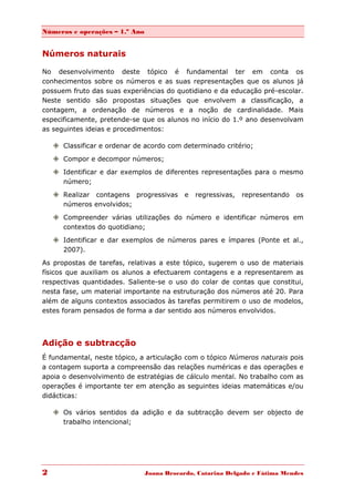 Números e operações – 1.º Ano


Números naturais

No desenvolvimento deste tópico é fundamental ter em conta os
conhecimentos sobre os números e as suas representações que os alunos já
possuem fruto das suas experiências do quotidiano e da educação pré-escolar.
Neste sentido são propostas situações que envolvem a classificação, a
contagem, a ordenação de números e a noção de cardinalidade. Mais
especificamente, pretende-se que os alunos no início do 1.º ano desenvolvam
as seguintes ideias e procedimentos:

     Classificar e ordenar de acordo com determinado critério;

     Compor e decompor números;
     Identificar e dar exemplos de diferentes representações para o mesmo
      número;

     Realizar contagens progressivas       e   regressivas,   representando   os
      números envolvidos;

     Compreender várias utilizações do número e identificar números em
      contextos do quotidiano;
     Identificar e dar exemplos de números pares e ímpares (Ponte et al.,
      2007).
As propostas de tarefas, relativas a este tópico, sugerem o uso de materiais
físicos que auxiliam os alunos a efectuarem contagens e a representarem as
respectivas quantidades. Saliente-se o uso do colar de contas que constitui,
nesta fase, um material importante na estruturação dos números até 20. Para
além de alguns contextos associados às tarefas permitirem o uso de modelos,
estes foram pensados de forma a dar sentido aos números envolvidos.




Adição e subtracção
É fundamental, neste tópico, a articulação com o tópico Números naturais pois
a contagem suporta a compreensão das relações numéricas e das operações e
apoia o desenvolvimento de estratégias de cálculo mental. No trabalho com as
operações é importante ter em atenção as seguintes ideias matemáticas e/ou
didácticas:

     Os vários sentidos da adição e da subtracção devem ser objecto de
      trabalho intencional;




2                               Joana Brocardo, Catarina Delgado e Fátima Mendes
 
