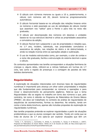 Números e operações – 1.º Ano


     O cálculo com números menores ou iguais a 10 e, posteriormente, o
      cálculo com números até 20, devem tornar-se progressivamente
      automáticos;

     O cálculo horizontal baseia-se na utilização das relações lineares entre
      os números e está associado ao uso de estratégias de cálculo mental
      que assentam nos “saltos” para a frente e para trás na recta não
      graduada;
     O cálculo por decomposição dos números em dezenas e unidades
      baseia-se na sua estrutura decimal e utiliza as propriedades associativa
      e comutativa da adição;

     O cálculo flexível tem subjacente o uso de propriedades e relações que,
      no 1.º ano, incidem, sobretudo, nas propriedades comutativa e
      associativa da adição, nas relações de dobro e de dobro/metade, e
      ainda na relação inversa entre as operações adição e subtracção.

     O uso de modelos estruturados como, por exemplo, o colar de contas e
      a recta não graduada, facilita a estruturação do sistema decimal e apoia
      o cálculo.

Os contextos apresentados nas tarefas correspondem a situações familiares às
crianças e, alguns deles, referem-se a rotinas habituais em turmas do 1.º
ciclo, tais como o registo de presenças e a contagem de pacotes de leite
bebidos diariamente.



Regularidades
A exploração de situações relacionadas com diversos tipos de regularidades
numéricas é importante pois alicerça um olhar sobre propriedades e relações
que são fundamentais para compreender os números e operações e para
iniciar o desenvolvimento do pensamento algébrico. Note-se que o tema
Regularidades não se esgota no trabalho em torno dos números e que, pelo
contrário, tal como é referido no Programa de Matemática do Ensino Básico
(PMEB)2, ele deve ser trabalhado no contexto da análise de regularidades de
sequências de acontecimentos, formas ou desenhos. No entanto, tendo em
conta o tema desta brochura, apenas são incluídas propostas de exploração de
regularidades numéricas.

Nas tarefas propostas pretende-se explorar regularidades a partir de situações
problemáticas a que os alunos consigam dar sentido. Tendo em conta que se
trata de alunos de 1.º ano opta-se por explorar situações que têm um

2
  Ponte, J. P., Serrazina, L., Guimarães, H., Breda, A., Guimarães, F., Sousa, H. & Menezes, L. (2007).
Programa de Matemática do Ensino Básico. Obtido em 6 de Outubro de 2009, de http://www.dgidc.min-
edu.pt/matematica/Documents/ProgramaMatematica.pdf.



Joana Brocardo, Catarina Delgado e Fátima Mendes                                                    3
 