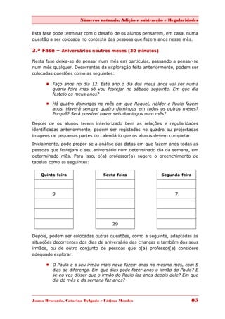 Números naturais, Adição e subtracção e Regularidades


Esta fase pode terminar com o desafio de os alunos pensarem, em casa, numa
questão a ser colocada no contexto das pessoas que fazem anos nesse mês.

3.ª Fase – Aniversários noutros meses (30 minutos)

Nesta fase deixa-se de pensar num mês em particular, passando a pensar-se
num mês qualquer. Decorrentes da exploração feita anteriormente, podem ser
colocadas questões como as seguintes:

       Faço anos no dia 12. Este ano o dia dos meus anos vai ser numa
        quarta-feira mas só vou festejar no sábado seguinte. Em que dia
        festejo os meus anos?

       Há quatro domingos no mês em que Raquel, Hélder e Paulo fazem
        anos. Haverá sempre quatro domingos em todos os outros meses?
        Porquê? Será possível haver seis domingos num mês?

Depois de os alunos terem interiorizado bem as relações e regularidades
identificadas anteriormente, podem ser registadas no quadro ou projectadas
imagens de pequenas partes do calendário que os alunos devem completar.
Inicialmente, pode propor-se a análise das datas em que fazem anos todas as
pessoas que festejam o seu aniversário num determinado dia da semana, em
determinado mês. Para isso, o(a) professor(a) sugere o preenchimento de
tabelas como as seguintes:


    Quinta-feira                 Sexta-feira               Segunda-feira




         9                                                       7




                                      29

Depois, podem ser colocadas outras questões, como a seguinte, adaptadas às
situações decorrentes dos dias de aniversário das crianças e também dos seus
irmãos, ou de outro conjunto de pessoas que o(a) professor(a) considere
adequado explorar:

       O Paulo e o seu irmão mais novo fazem anos no mesmo mês, com 5
        dias de diferença. Em que dias pode fazer anos o irmão do Paulo? E
        se eu vos disser que o irmão do Paulo faz anos depois dele? Em que
        dia do mês e da semana faz anos?



Joana Brocardo, Catarina Delgado e Fátima Mendes                        85
 
