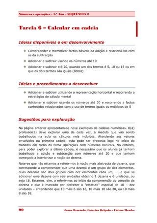 Números e operações – 1.º Ano – SEQUÊNCIA 2



Tarefa 6 – Calcular em cadeia

Ideias disponíveis e em desenvolvimento

    Compreender e memorizar factos básicos da adição e relacioná-los com
     os da subtracção

    Adicionar e subtrair usando os números até 10
    Adicionar e subtrair até 20, quando um dos termos é 5, 10 ou 15 ou em
     que os dois termos são iguais (dobro)



Ideias e procedimentos a desenvolver

    Adicionar e subtrair utilizando a representação horizontal e recorrendo a
     estratégias de cálculo mental
    Adicionar e subtrair usando os números até 30 e recorrendo a factos
     conhecidos relacionados com o uso de termos iguais ou múltiplos de 5



Sugestões para exploração

Na página anterior apresentam-se nove exemplos de cadeias numéricas. O(a)
professor(a) deve explorar uma de cada vez, à medida que vão sendo
trabalhados na aula os cálculos nela incluídos. Atendendo aos valores
envolvidos na primeira cadeia, esta pode ser proposta logo no início do
trabalho em torno do tema Operações com números naturais. No entanto,
para poder explorar a última cadeia, é necessário que os alunos já tenham
trabalhado a adição e subtracção com números até 20 e que tenham
começado a interiorizar a noção de dezena.

Note-se que não estamos a referir-nos à noção mais abstracta de dezena, que
corresponde a compreender que uma dezena é um grupo de dez elementos,
duas dezenas são dois grupos com dez elementos cada um, …, e que se
adicionar uma dezena com seis unidades obtenho 1 dezena e 6 unidades, ou
seja 16. Estamos, sim, a referir-nos ao início da compreensão do conceito de
dezena e que é marcado por perceber o “estatuto” especial do 10 – dez
unidades – entendendo que 10 mais 6 são 16, 10 mais 10 são 20, ou 10 mais
8 são 18.




90                            Joana Brocardo, Catarina Delgado e Fátima Mendes
 
